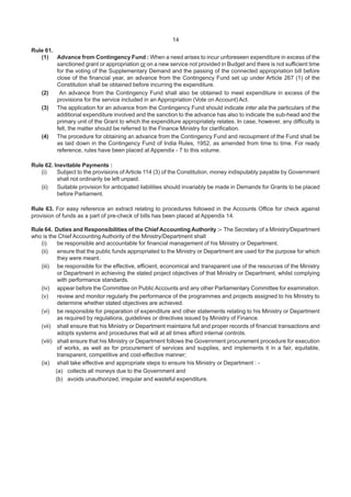 14
Rule 61.
(1) Advance from Contingency Fund : When a need arises to incur unforeseen expenditure in excess of the
sanctioned grant or appropriation or on a new service not provided in Budget and there is not sufficient time
for the voting of the Supplementary Demand and the passing of the connected appropriation bill before
close of the financial year, an advance from the Contingency Fund set up under Article 267 (1) of the
Constitution shall be obtained before incurring the expenditure.
(2) An advance from the Contingency Fund shall also be obtained to meet expenditure in excess of the
provisions for the service included in an Appropriation (Vote on Account) Act.
(3) The application for an advance from the Contingency Fund should indicate inter alia the particulars of the
additional expenditure involved and the sanction to the advance has also to indicate the sub-head and the
primary unit of the Grant to which the expenditure appropriately relates. In case, however, any difficulty is
felt, the matter should be referred to the Finance Ministry for clarification.
(4) The procedure for obtaining an advance from the Contingency Fund and recoupment of the Fund shall be
as laid down in the Contingency Fund of India Rules, 1952, as amended from time to time. For ready
reference, rules have been placed at Appendix - 7 to this volume.
Rule 62. Inevitable Payments :
(i) Subject to the provisions of Article 114 (3) of the Constitution, money indisputably payable by Government
shall not ordinarily be left unpaid.
(ii) Suitable provision for anticipated liabilities should invariably be made in Demands for Grants to be placed
before Parliament.
Rule 63. For easy reference an extract relating to procedures followed in the Accounts Office for check against
provision of funds as a part of pre-check of bills has been placed at Appendix 14.
Rule 64. Duties and Responsibilities of the Chief AccountingAuthority :- The Secretary of a Ministry/Department
who is the Chief Accounting Authority of the Ministry/Department shall
(i) be responsible and accountable for financial management of his Ministry or Department.
(ii) ensure that the public funds appropriated to the Ministry or Department are used for the purpose for which
they were meant.
(iii) be responsible for the effective, efficient, economical and transparent use of the resources of the Ministry
or Department in achieving the stated project objectives of that Ministry or Department, whilst complying
with performance standards.
(iv) appear before the Committee on Public Accounts and any other Parliamentary Committee for examination.
(v) review and monitor regularly the performance of the programmes and projects assigned to his Ministry to
determine whether stated objectives are achieved.
(vi) be responsible for preparation of expenditure and other statements relating to his Ministry or Department
as required by regulations, guidelines or directives issued by Ministry of Finance.
(vii) shall ensure that his Ministry or Department maintains full and proper records of financial transactions and
adopts systems and procedures that will at all times afford internal controls.
(viii) shall ensure that his Ministry or Department follows the Government procurement procedure for execution
of works, as well as for procurement of services and supplies, and implements it in a fair, equitable,
transparent, competitive and cost-effective manner;
(ix) shall take effective and appropriate steps to ensure his Ministry or Department : -
(a) collects all moneys due to the Government and
(b) avoids unauthorized, irregular and wasteful expenditure.
 