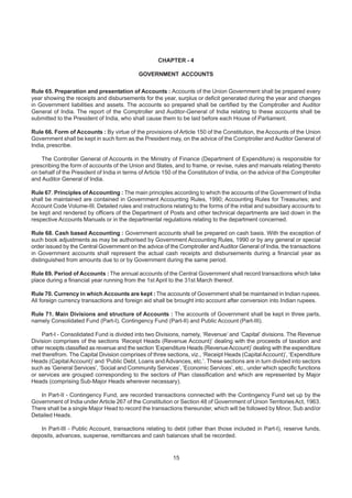 CHAPTER - 4
GOVERNMENT ACCOUNTS
Rule 65. Preparation and presentation of Accounts : Accounts of the Union Government shall be prepared every
year showing the receipts and disbursements for the year, surplus or deficit generated during the year and changes
in Government liabilities and assets. The accounts so prepared shall be certified by the Comptroller and Auditor
General of India. The report of the Comptroller and Auditor-General of India relating to these accounts shall be
submitted to the President of India, who shall cause them to be laid before each House of Parliament.
Rule 66. Form of Accounts : By virtue of the provisions of Article 150 of the Constitution, the Accounts of the Union
Government shall be kept in such form as the President may, on the advice of the Comptroller and Auditor General of
India, prescribe.
The Controller General of Accounts in the Ministry of Finance (Department of Expenditure) is responsible for
prescribing the form of accounts of the Union and States, and to frame, or revise, rules and manuals relating thereto
on behalf of the President of India in terms of Article 150 of the Constitution of India, on the advice of the Comptroller
and Auditor General of India.
Rule 67. Principles of Accounting : The main principles according to which the accounts of the Government of India
shall be maintained are contained in Government Accounting Rules, 1990; Accounting Rules for Treasuries; and
Account Code Volume-III. Detailed rules and instructions relating to the forms of the initial and subsidiary accounts to
be kept and rendered by officers of the Department of Posts and other technical departments are laid down in the
respective Accounts Manuals or in the departmental regulations relating to the department concerned.
Rule 68. Cash based Accounting : Government accounts shall be prepared on cash basis. With the exception of
such book adjustments as may be authorised by Government Accounting Rules, 1990 or by any general or special
order issued by the Central Government on the advice of the Comptroller and Auditor General of India, the transactions
in Government accounts shall represent the actual cash receipts and disbursements during a financial year as
distinguished from amounts due to or by Government during the same period.
Rule 69. Period of Accounts : The annual accounts of the Central Government shall record transactions which take
place during a financial year running from the 1st April to the 31st March thereof.
Rule 70. Currency in which Accounts are kept : The accounts of Government shall be maintained in Indian rupees.
All foreign currency transactions and foreign aid shall be brought into account after conversion into Indian rupees.
Rule 71. Main Divisions and structure of Accounts : The accounts of Government shall be kept in three parts,
namely Consolidated Fund (Part-I), Contingency Fund (Part-II) and Public Account (Part-III).
Part-I - Consolidated Fund is divided into two Divisions, namely, ‘Revenue’ and ‘Capital’ divisions. The Revenue
Division comprises of the sections ‘Receipt Heads (Revenue Account)’ dealing with the proceeds of taxation and
other receipts classified as revenue and the section ‘Expenditure Heads (RevenueAccount)’ dealing with the expenditure
met therefrom. The Capital Division comprises of three sections, viz., ‘Receipt Heads (CapitalAccount)’, ‘Expenditure
Heads (CapitalAccount)’ and ‘Public Debt, Loans andAdvances, etc.’. These sections are in turn divided into sectors
such as ‘General Services’, ‘Social and Community Services’, ‘Economic Services’, etc., under which specific functions
or services are grouped corresponding to the sectors of Plan classification and which are represented by Major
Heads (comprising Sub-Major Heads wherever necessary).
In Part-II - Contingency Fund, are recorded transactions connected with the Contingency Fund set up by the
Government of India under Article 267 of the Constitution or Section 48 of Government of Union TerritoriesAct, 1963.
There shall be a single Major Head to record the transactions thereunder, which will be followed by Minor, Sub and/or
Detailed Heads.
In Part-III - Public Account, transactions relating to debt (other than those included in Part-I), reserve funds,
deposits, advances, suspense, remittances and cash balances shall be recorded.
15
 