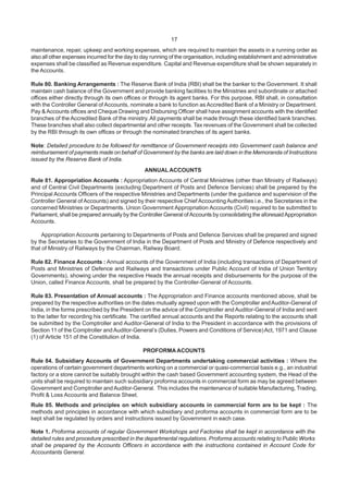 17
maintenance, repair, upkeep and working expenses, which are required to maintain the assets in a running order as
also all other expenses incurred for the day to day running of the organisation, including establishment and administrative
expenses shall be classified as Revenue expenditure. Capital and Revenue expenditure shall be shown separately in
the Accounts.
Rule 80. Banking Arrangements : The Reserve Bank of India (RBI) shall be the banker to the Government. It shall
maintain cash balance of the Government and provide banking facilities to the Ministries and subordinate or attached
offices either directly through its own offices or through its agent banks. For this purpose, RBI shall, in consultation
with the Controller General of Accounts, nominate a bank to function as Accredited Bank of a Ministry or Department.
Pay & Accounts offices and Cheque Drawing and Disbursing Officer shall have assignment accounts with the identified
branches of the Accredited Bank of the ministry. All payments shall be made through these identified bank branches.
These branches shall also collect departmental and other receipts. Tax revenues of the Government shall be collected
by the RBI through its own offices or through the nominated branches of its agent banks.
Note: Detailed procedure to be followed for remittance of Government receipts into Government cash balance and
reimbursement of payments made on behalf of Government by the banks are laid down in the Memoranda of Instructions
issued by the Reserve Bank of India.
ANNUALACCOUNTS
Rule 81. Appropriation Accounts : Appropriation Accounts of Central Ministries (other than Ministry of Railways)
and of Central Civil Departments (excluding Department of Posts and Defence Services) shall be prepared by the
Principal Accounts Officers of the respective Ministries and Departments (under the guidance and supervision of the
Controller General of Accounts) and signed by their respective Chief Accounting Authorities i.e., the Secretaries in the
concerned Ministries or Departments. Union Government Appropriation Accounts (Civil) required to be submitted to
Parliament, shall be prepared annually by the Controller General ofAccounts by consolidating the aforesaidAppropriation
Accounts.
Appropriation Accounts pertaining to Departments of Posts and Defence Services shall be prepared and signed
by the Secretaries to the Government of India in the Department of Posts and Ministry of Defence respectively and
that of Ministry of Railways by the Chairman, Railway Board.
Rule 82. Finance Accounts : Annual accounts of the Government of India (including transactions of Department of
Posts and Ministries of Defence and Railways and transactions under Public Account of India of Union Territory
Governments), showing under the respective Heads the annual receipts and disbursements for the purpose of the
Union, called Finance Accounts, shall be prepared by the Controller-General of Accounts.
Rule 83. Presentation of Annual accounts : The Appropriation and Finance accounts mentioned above, shall be
prepared by the respective authorities on the dates mutually agreed upon with the Comptroller andAuditor-General of
India, in the forms prescribed by the President on the advice of the Comptroller and Auditor-General of India and sent
to the latter for recording his certificate. The certified annual accounts and the Reports relating to the accounts shall
be submitted by the Comptroller and Auditor-General of India to the President in accordance with the provisions of
Section 11 of the Comptroller and Auditor-General’s (Duties, Powers and Conditions of Service)Act, 1971 and Clause
(1) of Article 151 of the Constitution of India.
PROFORMAACOUNTS
Rule 84. Subsidiary Accounts of Government Departments undertaking commercial activities : Where the
operations of certain government departments working on a commercial or quasi-commercial basis e.g., an industrial
factory or a store cannot be suitably brought within the cash based Government accounting system, the Head of the
units shall be required to maintain such subsidiary proforma accounts in commercial form as may be agreed between
Government and Comptroller and Auditor-General. This includes the maintenance of suitable Manufacturing, Trading,
Profit & Loss Accounts and Balance Sheet.
Rule 85. Methods and principles on which subsidiary accounts in commercial form are to be kept : The
methods and principles in accordance with which subsidiary and proforma accounts in commercial form are to be
kept shall be regulated by orders and instructions issued by Government in each case.
Note 1. Proforma accounts of regular Government Workshops and Factories shall be kept in accordance with the
detailed rules and procedure prescribed in the departmental regulations. Proforma accounts relating to Public Works
shall be prepared by the Accounts Officers in accordance with the instructions contained in Account Code for
Accountants General.
 