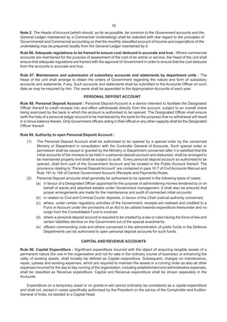 18
Note 2. The Heads of Account (which should, as far as possible, be common to the Government accounts and the
General Ledger maintained by a Commercial Undertaking) shall be selected with due regard to the principles of
Governmental and Commercial accounting so that the monthly classified account of income and expenditure of the
undertaking may be prepared readily from the General Ledger maintained by it.
Rule 86. Adequate regulations to be framed to ensure cost deduced is accurate and true : Where commercial
accounts are maintained for the purpose of assessment of the cost of an article or service, the Head of the unit shall
ensure that adequate regulations are framed with the approval of Government in order to ensure that the cost deduced
from the accounts is accurate and true.
Rule 87. Maintenance and submission of subsidiary accounts and statements by department units : The
Head of the unit shall arrange to obtain the orders of Government regarding the nature and form of subsidiary
accounts and statements, if any. Such accounts and statements shall be submitted to the Accounts Officer on such
date as may be required by him. The same shall be appended to the Appropriation Accounts of each year.
PERSONAL DEPOSIT ACCOUNT
Rule 88. Personal Deposit Account : Personal Deposit Account is a device intended to facilitate the Designated
Officer thereof to credit receipts into and effect withdrawals directly from the account, subject to an overall check
being exercised by the bank in which the account is authorised to be opened. The Designated Officer shall ensure
(with the help of a personal ledger account to be maintained by the bank for the purpose) that no withdrawal will result
in a minus balance therein. Only Government officers acting in their official or any other capacity shall be the Designated
Officer thereof.
Rule 89. Authority to open Personal Deposit Account :
(1) The Personal Deposit Account shall be authorised to be opened by a special order by the concerned
Ministry or Department in consultation with the Controller General of Accounts. Such special order or
permission shall be issued or granted by the Ministry or Department concerned after it is satisfied that the
initial accounts of the moneys to be held in a personal deposit account and disbursed, shall be arranged to
be maintained properly and shall be subject to audit. Every personal deposit account so authorised to be
opened, shall form part of the Government Account and be located in the Public Account thereof. The
provisions relating to “Personal Deposit Account” are contained in para 16.7 of Civil Accounts Manual and
Rule 191 to 194 of Central Government Account (Receipts and Payments) Rules.
(2) Personal Deposit accounts shall generally be authorised to be opened in the following types of cases:
(a) in favour of a Designated Officer appointed for the purpose of administering monies tendered by or on
behalf of wards and attached estates under Government management. It shall also be ensured that
proper arrangements are made for the maintenance and audit of connected initial accounts;
(b) in relation to Civil and Criminal Courts’ deposits, in favour of the Chief Judicial authority concerned;
(c) where, under certain regulatory activities of the Government, receipts are realised and credited to a
Fund or Account under the provisions of an Act to be utilised towards expenditure thereunder and no
outgo from the Consolidated Fund is involved.
(d) where a personal deposit account is required to be created by a law or rules having the force of law and
certain liabilities devolve on the Government out of the special enactments;
(e) officers commanding units and others concerned in the administration of public funds in the Defence
Departments can be authorised to open personal deposit accounts for such funds.
CAPITAL AND REVENUE ACCOUNTS
Rule 90. Capital Expenditure : Significant expenditure incurred with the object of acquiring tangible assets of a
permanent nature (for use in the organisation and not for sale in the ordinary course of business) or enhancing the
utility of existing assets, shall broadly be defined as Capital expenditure. Subsequent, charges on maintenance,
repair, upkeep and working expenses, which are required to maintain the assets in a running order as also all other
expenses incurred for the day to day running of the organisation, including establishment and administrative expenses,
shall be classified as Revenue expenditure. Capital and Revenue expenditure shall be shown separately in the
Accounts.
Expenditure on a temporary asset or on grants-in-aid cannot ordinarily be considered as a capital expenditure
and shall not, except in cases specifically authorised by the President on the advice of the Comptroller and Auditor-
General of India, be debited to a Capital Head.
 