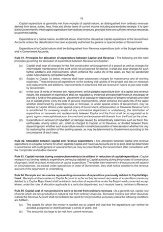 19
Capital expenditure is generally met from receipts of capital nature, as distinguished from ordinary revenues
derived from taxes, duties, fees, fines and similar items of current income including extraordinary receipts. It is open
to the Government to meet capital expenditure from ordinary revenues, provided there are sufficient revenue resources
to cover this liability.
Expenditure of a capital nature, as defined above, shall not be classed as Capital expenditure in the Government
Accounts unless the classification has been expressly authorised by general or special orders of Government.
Expenditure of a Capital nature shall be distinguished from Revenue expenditure both in the Budget estimates
and in Government Accounts.
Rule 91. Principles for allocation of expenditure between Capital and Revenue : The following are the main
principles governing the allocation of expenditure between Revenue and Capital:-
(a) Capital shall bear all charges for the first construction and equipment of a project as well as charges for
intermediate maintenance of the work while not yet opened for service. It shall also bear charges for such
further additions and improvements, which enhance the useful life of the asset, as may be sanctioned
under rules made by competent authority.
(b) Subject to Clause (c) below, revenue shall bear subsequent charges for maintenance and all working
expenses. These embrace all expenditure on the working and upkeep of the project and also on renewals
and replacements and additions, improvements or extensions that are revenue in nature as per rules made
by Government.
(c) In the case of works of renewal and replacement, which partake expenditure both of a capital and revenue
nature, the allocation of expenditure shall be regulated by the broad principle that Revenue should pay or
provide a fund for the adequate re- placement of all wastage or depreciation of property originally provided
out of capital grants. Only the cost of genuine improvements, which enhance the useful life of the asset
whether determined by prescribed rules or formulae, or under special orders of Government, may be
debited to Capital. Where under special orders of Government, a Depreciation or Renewals Reserve Fund
is established for renewing assets of any commercial department or undertaking, the distribution of
expenditure on renewals and replacements between Capital and the Fund shall be so regulated as to
guard against overcapitalisation on the one hand and excessive withdrawals from the Fund on the other.
(d) Expenditure on account of reparation of damage caused by extraordinary calamities such as flood, fire,
earthquake, enemy action, etc., shall be charged to Capital, or to Revenue, or divided between them,
depending upon whether such expenditure results in creation/acquisition of new assets or whether it is only
for restoring the condition of the existing assets, as may be determined by Government according to the
circumstance of each case.
Rule 92. Allocation between capital and revenue expenditure : The allocation between capital and revenue
expenditure on a Capital Scheme for which separate Capital and RevenueAccounts are to be kept, shall be determined
in accordance with such general or special orders as may be prescribed by the Government after consultation with
the Comptroller and Auditor-General
Rule 93. Capital receipts during construction mainly to be utilised in reduction of capital expenditure : Capital
receipts in so far they relate to expenditure previously debited to Capital accruing during the process of construction
of a project, shall be utilised in reduction of capital expenditure. Thereafter their treatment in the accounts will depend
on circumstances, but except under special rule or order of Government, they shall not be credited to the revenue
account of the department or undertaking.
Rule 94. Receipts and recoveries representing recoveries of expenditure previously debited to Capital Major
Head : Receipts and recoveries on Capital Account in so far as they represent recoveries of expenditure previously
debited to a Capital Major Head shall be taken in reduction of expenditure under the Major Head concerned except
where, under the rules of allocation applicable to a particular department, such receipts have to be taken to Revenue.
Rule 95. Capital cost of non-productive work to be met from ordinary revenues : As a general rule, capital cost
of works which are non productive in nature is met from ordinary revenues. Borrowed moneys and other resources
outside the RevenueAccount shall not ordinarily be spent for non productive purposes unless the following conditions
are fulfilled:-
(a) The objects for which the money is wanted are so urgent and vital that the expenditure can neither be
avoided, postponed or distributed over a series of years; and
(b) The amount is too large to be met from current revenues.
 