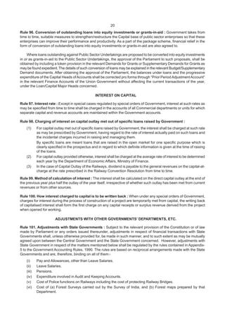 20
Rule 96. Conversion of outstanding loans into equity investments or grants-in-aid : Government takes from
time to time, suitable measures to strengthen/restructure the Capital base of public sector enterprises so that these
enterprises can improve their performance and productivity. As a part of the package scheme, financial relief in the
form of conversion of outstanding loans into equity investments or grants-in-aid are also agreed to.
Where loans outstanding against Public Sector Undertakings are proposed to be converted into equity investments
in or as grants-in-aid to the Public Sector Undertakings, the approval of the Parliament to such proposals, shall be
obtained by including a token provision in the relevant Demands for Grants or Supplementary Demands for Grants as
may be found expedient. The details of such conversion of loans may be explained in the relevant Budget/Supplementary
Demand documents. After obtaining the approval of the Parliament, the balances under loans and the progressive
expenditure of the Capital Heads ofAccounts shall be corrected pro forma through “Prior Period AdjustmentAccount”
in the relevant Finance Accounts of the Union Government without affecting the current transactions of the year,
under the Loan/Capital Major Heads concerned.
INTEREST ON CAPITAL
Rule 97. Interest rate : Except in special cases regulated by special orders of Government, interest at such rates as
may be specified from time to time shall be charged in the accounts of all Commercial departments or units for which
separate capital and revenue accounts are maintained within the Government accounts.
Rule 98. Charging of interest on capital outlay met out of specific loans raised by Government :
(1) For capital outlay met out of specific loans raised by Government, the interest shall be charged at such rate
as may be prescribed by Government, having regard to the rate of interest actually paid on such loans and
the incidental charges incurred in raising and managing them.
By specific loans are meant loans that are raised in the open market for one specific purpose which is
clearly specified in the prospectus and in regard to which definite information is given at the time of raising
of the loans.
(2) For capital outlay provided otherwise, interest shall be charged at the average rate of interest to be determined
each year by the Department of Economic Affairs, Ministry of Finance.
(3) In the case of Capital Outlay of the Railways, dividend is payable to the general revenues on the capital-at-
charge at the rate prescribed in the Railway Convention Resolution from time to time.
Rule 99. Method of calculation of interest : The interest shall be calculated on the direct capital outlay at the end of
the previous year plus half the outlay of the year itself, irrespective of whether such outlay has been met from current
revenues or from other sources.
Rule 100. How interest charged to capital is to be written back : When under any special orders of Government,
charges for interest during the process of construction of a project are temporarily met from capital, the writing back
of capitalised interest shall form the first charge on any capital receipts or surplus revenue derived from the project
when opened for working.
ADJUSTMENTS WITH OTHER GOVERNMENTS’ DEPARTMENTS, ETC.
Rule 101. Adjustments with State Governments : Subject to the relevant provision of the Constitution or of law
made by Parliament or any orders issued thereunder, adjustments in respect of financial transactions with State
Governments shall, unless otherwise provided for, be made in such manner, and to such extent as may be mutually
agreed upon between the Central Government and the State Government concerned. However, adjustments with
State Government in respect of the matters mentioned below shall be regulated by the rules contained in Appendix-
5 to the Government Accounting Rules, 1990. The rules are based on reciprocal arrangements made with the State
Governments and are, therefore, binding on all of them:-
(i) Pay and Allowances, other than Leave Salaries.
(ii) Leave Salaries.
(iii) Pensions.
(iv) Expenditure involved in Audit and Keeping Accounts.
(v) Cost of Police functions on Railways including the cost of protecting Railway Bridges.
(vi) Cost of (a) Forest Surveys carried out by the Survey of India, and (b) Forest maps prepared by that
Department.
 