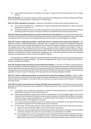 21
(vii) Leave Salary and Pension Contributions recovered in respect of Government servants lent on Foreign
Service.
Rule 102. Reaudit : As a convention, a period of three years has been accepted by the Central and State Governments
for the reaudit of past transactions involving errors in classification.
Rule 103. When adjustment necessary : Adjustment shall always be made unless otherwise agreed upon-
(a) If a commercial department or undertaking or a regularly organised store department or store section of a
department is concerned, or
(b) If under the operation of any rule or order, an adjustment would have been made if the particular transaction
with State Government were a transaction between two departments of the Central Government.
Rule 104. Petty and isolated claims for services rendered not to be preferred: The Central Government (which
includes Union Territories) and the State Governments have agreed under reciprocal arrangements not to prefer petty
and isolated claims for an amount not exceeding Rupees two thousand five hundred against one another.
Rule 105. Criteria in determining whether a particular claim is covered by the reciprocal arrangement : The
significant criterion in determining whether a particular claim is covered by the reciprocal arrangement mentioned
above, will be that the claim shall be both petty and of an occasional character and shall cover services rendered and
not supplies made unless the latter forms part of service. The term “service rendered” will be taken to mean an
individual act of service, like providing police escort to a high dignitary and will not apply to supply of stores etc. Claims
relating to Commercial undertakings under the Government of India or the State Governments such as those of the
Railways, the Department of Post, the Electrical undertakings, etc., shall fall outside the purview of the proposed
reciprocal arrangements and shall continue to be settled as hitherto.
If a doubt arises as to whether a particular claim would fall within or outside the purview of the proposed arrangement,
it shall be decided by mutual consultation. The above arrangements will remain in force without any time limit in
respect of all State Governments.
Rule 106. Projects jointly executed by several State Governments : In the case of Projects, jointly executed by
several Governments, where the expenditure is to be shared by the participating Governments in agreed proportions,
but the expenditure is ab-initio incurred by one Government and shares of other participating Governments recovered
subsequently; such recoveries from other Governments shall be exhibited as abatement of charges under the relevant
expenditure Head of Account in the books of the Governments incurring the expenditure initially.
Rule 107. Claims of State Governments, on account of the extra cost of agency functions : Claims of State
Governments, on account of the extra cost of agency functions entrusted to them under Article 258 of the Constitution
shall be dealt with and settled in accordance with such directions as may be issued by the President in this regard
from time to time.
Rule 108. Principles to be observed in dealing with State Government claims : The following principles shall be
generally observed in dealing with claims preferred by State Governments under Clause (3) of Article 258 of the
Constitution:-
(a) If the agency work involves the employment of a State Commercial Department, it would be open to that
department to charge its normal commercial costs.
(b) Public Works Department agency costs shall be represented by such percentage charges on the cost of
Central Works executed by the State as may be agreed between the Central and the State Government
concerned, works outlay being treated as an amount placed at the disposal of the State Government for
actual expenditure on the execution of the work.
(c) The cost of regular joint establishment shall be shared as far as practicable on the basis of fixed annual
sums settled in agreement with the State Government concerned.
(d) In other cases, the following procedure shall be adopted unless there are special orders to the contrary:-
(i) Details of claims preferred by State Governments shall be ascertained.
(ii) If the work has been performed by the State Government in the past, the charges shall be compared
with those charged in the past but it is not necessary to be meticulous in the matter.
(iii) If the charges are found to be reasonable and do not exceed Rupees twenty thousand per annum for
any individual item (or connected group of items), a five years’ contract shall be offered to the State
Government during which the Central Government would pay the fixed sum per annum for the work.
 