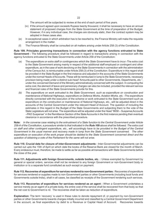 22
The amount will be subjected to review at the end of each period of five years.
(iv) If the amount agreed upon exceeds Rupees twenty thousand, it shall be necessary to have an annual
statement of proposed charges from the State Government at the time of preparation of the Budget.
However, if in any individual case, the charges are obviously static, then the contract system may be
adopted in these cases also.
(e) In exceptional cases in which arbitration has to be resorted to, the Finance Ministry will make the requisite
arrangement in the matter.
(f) The Finance Ministry shall be consulted on all matters arising under Article 258 (3) of the Constitution.
Rule 109. Principles governing transactions in connection with the agency functions entrusted to State
Government : The following procedure shall be followed in regard to transactions arising in connection with the
agency functions entrusted to the State Governments under Article 258 of the Constitution:
(a) The expenditure on extra staff or contingencies which the State Government have to incur.-The extra cost
to the State Government arising mainly in respect of the additional staff employed or contingent and other
expenditure, as in the case of work devolving on the State Governments in connection with the administration
of the Census Act, is reimbursable under Article 258 (3) of the Constitution. Expenditure in this regard shall
be provided in the State Budget in the first instance and adjusted in the accounts of the State Governments
under the normal Heads ofAccounts. These will be reimbursed in lump to the State Governments, necessary
provision being made under a distinct sub-head” Amounts paid to other Governments, Departments, etc.”,
under the concerned Demand of the Ministry administratively concerned with the subject. In computing the
extra cost, the element of leave and pensionary charges can also be included, provided the relevant service
and financial rules of the State Governments provide for this.
(b) The expenditure on work entrusted to the State Government, such as expenditure on construction and
maintenance of National Highways, expenditure on Defence Works, Aviation Works, etc. -The expenditure
directly connected with the execution of the scheme or work entrusted to the State Government such as
expenditure on the construction or maintenance of National Highways, etc., will be adjusted direct in the
accounts of the Central Government under the relevant Head of Account. The question of including the
estimates in this regard in the Budget of the State Governments and subjecting them to the vote of the
State Legislature will not arise. The expenditure will be adjusted under the Head “8658 – Suspense Accounts
–PAO Suspense” in the Remittance Section of the StateAccounts in the first instance pending their eventual
clearance in accordance with the prescribed procedure.
Note: In the converse case relating to the entrustment of a State function to the Central Government under Article
258-A of the Constitution, a procedure similar to that indicated in the Rule 109 above shall be followed. The extra cost
on staff and other contingent expenditure, etc., will accordingly have to be provided in the Budget of the Central
Government in the usual manner and recovery made in lump from the State Government concerned. The other
expenditure on execution of the work proper should be debited to the State Government concerned direct and the
question of obtaining a vote of the Parliament for the same will not arise.
Rule 110. Crucial date for closure of inter-Government adjustments : Inter-Governmental adjustments can be
carried out upto the 15th of April on which date the books of the Reserve Bank are closed for the month of March.
Every endeavour must, therefore, be made to settle as far as possible all transactions with State Governments before
the close of the year.
Rule 111. Adjustments with foreign Governments, outside bodies, etc. : Unless exempted by Government by
general or special orders, services shall not be rendered to any foreign Government or non-Government body or
institution or to a separate fund constituted as such except on payment.
Rule 112. Recoveries of expenditure for services rendered to non-Government parties : Recoveries of expenditure
for services rendered or supplies made to non-Government parties or other Governments (including local funds and
Governments outside India), shall in all cases, be classified as receipts of the Government rendering such services.
Rule 113. Recoveries of expenditure for services rendered as an agent : When a Government undertakes a
service merely as an agent of a private body, the entire cost of the service shall be recovered from that body so that
the net cost to Government is nil. The recoveries shall be taken as reduction of expenditure.
Explanation: The term ‘recovery’ is used in these rules to denote repayment of, or payment by non-Government
parties or other Governments towards charges initially incurred and classified by a Central Government Department
in the account, as final expenditure by debit to a Revenue or Capital Head of Account. Recoveries towards
 