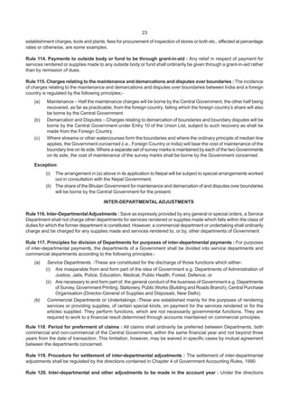 23
establishment charges, tools and plants, fees for procurement of inspection of stores or both etc., effected at percentage
rates or otherwise, are some examples.
Rule 114. Payments to outside body or fund to be through grant-in-aid : Any relief in respect of payment for
services rendered or supplies made to any outside body or fund shall ordinarily be given through a grant-in-aid rather
than by remission of dues.
Rule 115. Charges relating to the maintenance and demarcations and disputes over boundaries : The incidence
of charges relating to the maintenance and demarcations and disputes over boundaries between India and a foreign
country is regulated by the following principles;-
(a) Maintenance – Half the maintenance charges will be borne by the Central Government, the other half being
recovered, as far as practicable, from the foreign country, failing which the foreign country’s share will also
be borne by the Central Government.
(b) Demarcation and Disputes – Charges relating to demarcation of boundaries and boundary disputes will be
borne by the Central Government under Entry 10 of the Union List, subject to such recovery as shall be
made from the Foreign Country.
(c) Where streams or other watercourses form the boundaries and where the ordinary principle of median line
applies, the Government concerned (i.e., Foreign Country or India) will bear the cost of maintenance of the
boundary line on its side. Where a separate set of survey marks is maintained by each of the two Governments
on its side, the cost of maintenance of the survey marks shall be borne by the Government concerned.
Exception:
(i) The arrangement in (a) above in its application to Nepal will be subject to special arrangements worked
out in consultation with the Nepal Government.
(ii) The share of the Bhutan Government for maintenance and demarcation of and disputes over boundaries
will be borne by the Central Government for the present.
INTER-DEPARTMENTAL ADJUSTMENTS
Rule 116. Inter-Departmental Adjustments : Save as expressly provided by any general or special orders, a Service
Department shall not charge other departments for services rendered or supplies made which falls within the class of
duties for which the former department is constituted. However, a commercial department or undertaking shall ordinarily
charge and be charged for any supplies made and services rendered to, or by, other departments of Government.
Rule 117. Principles for division of Departments for purposes of inter-departmental payments : For purposes
of inter-departmental payments, the departments of a Government shall be divided into service departments and
commercial departments according to the following principles:-
(a) Service Departments. -These are constituted for the discharge of those functions which either-
(i) Are inseparable from and form part of the idea of Government e.g. Departments of Administration of
Justice, Jails, Police, Education, Medical, Public Health, Forest, Defence; or
(ii) Are necessary to and form part of, the general conduct of the business of Government e.g. Departments
of Survey, Government Printing, Stationery, Public Works (Building and Roads Branch), Central Purchase
Organisation (Director-General of Supplies and Disposals, New Delhi).
(b) Commercial Departments or Undertakings.-These are established mainly for the purposes of rendering
services or providing supplies, of certain special kinds, on payment for the services rendered or for the
articles supplied. They perform functions, which are not necessarily governmental functions. They are
required to work to a financial result determined through accounts maintained on commercial principles.
Rule 118. Period for preferment of claims : All claims shall ordinarily be preferred between Departments, both
commercial and non-commercial of the Central Government, within the same financial year and not beyond three
years from the date of transaction. This limitation, however, may be waived in specific cases by mutual agreement
between the departments concerned.
Rule 119. Procedure for settlement of inter-departmental adjustments : The settlement of inter-departmental
adjustments shall be regulated by the directions contained in Chapter 4 of Government Accounting Rules, 1990.
Rule 120. Inter-departmental and other adjustments to be made in the account year : Under the directions
 