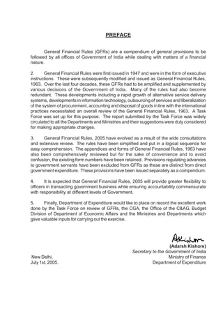 PREFACE
General Financial Rules (GFRs) are a compendium of general provisions to be
followed by all offices of Government of India while dealing with matters of a financial
nature.
2. General Financial Rules were first issued in 1947 and were in the form of executive
instructions. These were subsequently modified and issued as General Financial Rules,
1963. Over the last four decades, these GFRs had to be amplified and supplemented by
various decisions of the Government of India. Many of the rules had also become
redundant. These developments including a rapid growth of alternative service delivery
systems, developments in information technology, outsourcing of services and liberalization
of the system of procurement, accounting and disposal of goods in line with the international
practices necessitated an overall review of the General Financial Rules, 1963. A Task
Force was set up for this purpose. The report submitted by the Task Force was widely
circulated to all the Departments and Ministries and their suggestions were duly considered
for making appropriate changes.
3. General Financial Rules, 2005 have evolved as a result of the wide consultations
and extensive review. The rules have been simplified and put in a logical sequence for
easy comprehension. The appendices and forms of General Financial Rules, 1963 have
also been comprehensively reviewed but for the sake of convenience and to avoid
confusion, the existing form numbers have been retained. Provisions regulating advances
to government servants have been excluded from GFRs as these are distinct from direct
government expenditure. These provisions have been issued separately as a compendium.
4. It is expected that General Financial Rules, 2005 will provide greater flexibility to
officers in transacting government business while ensuring accountability commensurate
with responsibility at different levels of Government.
5. Finally, Department of Expenditure would like to place on record the excellent work
done by the Task Force on review of GFRs, the CGA, the Office of the C&AG, Budget
Division of Department of Economic Affairs and the Ministries and Departments which
gave valuable inputs for carrying out the exercise.
(Adarsh Kishore)
Secretary to the Government of India
New Delhi, Ministry of Finance
July 1st, 2005. Department of Expenditure
 