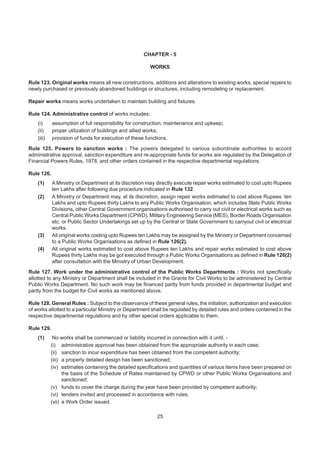 CHAPTER - 5
WORKS
Rule 123. Original works means all new constructions, additions and alterations to existing works, special repairs to
newly purchased or previously abandoned buildings or structures, including remodeling or replacement.
Repair works means works undertaken to maintain building and fixtures.
Rule 124. Administrative control of works includes:
(i) assumption of full responsibility for construction, maintenance and upkeep;
(ii) proper utilization of buildings and allied works;
(iii) provision of funds for execution of these functions.
Rule 125. Powers to sanction works : The powers delegated to various subordinate authorities to accord
administrative approval, sanction expenditure and re-appropriate funds for works are regulated by the Delegation of
Financial Powers Rules, 1978, and other orders contained in the respective departmental regulations.
Rule 126.
(1) A Ministry or Department at its discretion may directly execute repair works estimated to cost upto Rupees
ten Lakhs after following due procedure indicated in Rule 132.
(2) A Ministry or Department may, at its discretion, assign repair works estimated to cost above Rupees ten
Lakhs and upto Rupees thirty Lakhs to any Public Works Organisation, which includes State Public Works
Divisions, other Central Government organisations authorised to carry out civil or electrical works such as
Central Public Works Department (CPWD), Military Engineering Service (MES), Border Roads Organisation
etc. or Public Sector Undertakings set up by the Central or State Government to carryout civil or electrical
works.
(3) All original works costing upto Rupees ten Lakhs may be assigned by the Ministry or Department concerned
to a Public Works Organisations as defined in Rule 126(2).
(4) All original works estimated to cost above Rupees ten Lakhs and repair works estimated to cost above
Rupees thirty Lakhs may be got executed through a Public Works Organisations as defined in Rule 126(2)
after consultation with the Ministry of Urban Development.
Rule 127. Work under the administrative control of the Public Works Departments : Works not specifically
allotted to any Ministry or Department shall be included in the Grants for Civil Works to be administered by Central
Public Works Department. No such work may be financed partly from funds provided in departmental budget and
partly from the budget for Civil works as mentioned above.
Rule 128. General Rules : Subject to the observance of these general rules, the initiation, authorization and execution
of works allotted to a particular Ministry or Department shall be regulated by detailed rules and orders contained in the
respective departmental regulations and by other special orders applicable to them.
Rule 129.
(1) No works shall be commenced or liability incurred in connection with it until, -
(i) administrative approval has been obtained from the appropriate authority in each case;
(ii) sanction to incur expenditure has been obtained from the competent authority;
(iii) a properly detailed design has been sanctioned;
(iv) estimates containing the detailed specifications and quantities of various items have been prepared on
the basis of the Schedule of Rates maintained by CPWD or other Public Works Organisations and
sanctioned;
(v) funds to cover the charge during the year have been provided by competent authority;
(vi) tenders invited and processed in accordance with rules;
(vii) a Work Order issued.
25
 