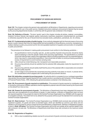 CHAPTER - 6
PROCUREMENT OF GOODS AND SERVICES
I. PROCUREMENT OF GOODS
Rule 135. This chapter contains the general rules applicable to all Ministries or Departments, regarding procurement
of goods required for use in the public service. Detailed instructions relating to procurement of goods may be issued
by the procuring departments broadly in conformity with the general rules contained in this Chapter.
Rule 136. Definition of Goods : The term ‘goods’ used in this chapter includes all articles, material, commodities,
livestock, furniture, fixtures, raw material, spares, instruments, machinery, equipment, industrial plant etc. purchased
or otherwise acquired for the use of Government but excludes books, publications, periodicals, etc. for a library.
Rule 137. Fundamental principles of public buying : Every authority delegated with the financial powers of procuring
goods in public interest shall have the responsibility and accountability to bring efficiency, economy, transparency in
matters relating to public procurement and for fair and equitable treatment of suppliers and promotion of competition
in public procurement.
The procedure to be followed in making public procurement must conform to the following yardsticks :-
(i) the specifications in terms of quality, type etc., as also quantity of goods to be procured, should be clearly
spelt out keeping in view the specific needs of the procuring organisations. The specifications so worked
out should meet the basic needs of the organisation without including superfluous and non-essential features,
which may result in unwarranted expenditure. Care should also be taken to avoid purchasing quantities in
excess of requirement to avoid inventory carrying costs;
(ii) offers should be invited following a fair, transparent and reasonable procedure;
(iii) the procuring authority should be satisfied that the selected offer adequately meets the requirement in all
respects;
(iv) the procuring authority should satisfy itself that the price of the selected offer is reasonable and consistent
with the quality required;
(v) at each stage of procurement the concerned procuring authority must place on record, in precise terms,
the considerations which weighed with it while taking the procurement decision.
Rule 138.Authorities competent to purchase goods : An authority which is competent to incur contingent expenditure
may sanction the purchase of goods required for use in public service in accordance with Schedule V of the Delegation
of Financial Powers Rules, 1978, following the general procedure contained in the following rules.
Rule 139. Procurement of goods required on mobilisation : Procurement of goods required on mobilisation and/
or during the continuance of Military operations shall be regulated by special rules and orders issued by the Government
on this behalf from time to time.
Rule 140. Powers for procurement of goods : The Ministries or Departments have been delegated full powers to
make their own arrangements for procurement of goods. In case however, a Ministry or Department does not have
the required expertise, it may project its indent to the Central Purchase Organisation (e.g. DGS&D) with the approval
of competent authority. The indent form to be utilised for this purpose will be as per the standard form evolved by the
Central Purchase Organisation.
Rule 141. Rate Contract : The Central Purchase Organisation (e.g. DGS&D) shall conclude rate contracts with the
registered suppliers, for goods and items of standard types, which are identified as common user items and are
needed on recurring basis by various Central Government Ministries or Departments. Definition of Registered suppliers
is given in Rule 142 below. The Central Purchase Organisation will furnish and update all the relevant details of the
rate contracts in its web site. The Ministries or Departments shall follow those rate contracts to the maximum extent
possible.
Rule 142. Registration of Suppliers :
(i) With a view to establishing reliable sources for procurement of goods commonly required for Government
27
 
