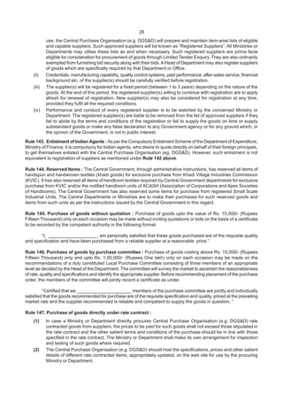 28
use, the Central Purchase Organisation (e.g. DGS&D) will prepare and maintain item-wise lists of eligible
and capable suppliers. Such approved suppliers will be known as “Registered Suppliers”. All Ministries or
Departments may utilise these lists as and when necessary. Such registered suppliers are prima facie
eligible for consideration for procurement of goods through Limited Tender Enquiry. They are also ordinarily
exempted from furnishing bid security along with their bids.AHead of Department may also register suppliers
of goods which are specifically required by that Department or Office.
(ii) Credentials, manufacturing capability, quality control systems, past performance, after-sales service, financial
background etc. of the supplier(s) should be carefully verified before registration.
(iii) The supplier(s) will be registered for a fixed period (between 1 to 3 years) depending on the nature of the
goods. At the end of this period, the registered supplier(s) willing to continue with registration are to apply
afresh for renewal of registration. New supplier(s) may also be considered for registration at any time,
provided they fulfil all the required conditions.
(iv) Performance and conduct of every registered supplier is to be watched by the concerned Ministry or
Department. The registered supplier(s) are liable to be removed from the list of approved suppliers if they
fail to abide by the terms and conditions of the registration or fail to supply the goods on time or supply
substandard goods or make any false declaration to any Government agency or for any ground which, in
the opinion of the Government, is not in public interest.
Rule 143. Enlistment of Indian Agents : As per the Compulsory Enlistment Scheme of the Department of Expenditure,
Ministry of Finance, it is compulsory for Indian agents, who desire to quote directly on behalf of their foreign principals,
to get themselves enlisted with the Central Purchase Organisation (eg. DGS&D). However, such enlistment is not
equivalent to registration of suppliers as mentioned under Rule 142 above.
Rule 144. Reserved Items : The Central Government, through administrative instructions, has reserved all items of
handspun and handwoven textiles (khadi goods) for exclusive purchase from Khadi Village Industries Commission
(KVIC). It has also reserved all items of handloom textiles required by Central Government departments for exclusive
purchase from KVIC and/or the notified handloom units of ACASH (Association of Corporations and Apex Societies
of Handlooms). The Central Government has also reserved some items for purchase from registered Small Scale
Industrial Units. The Central Departments or Ministries are to make their purchases for such reserved goods and
items from such units as per the instructions issued by the Central Government in this regard.
Rule 145. Purchase of goods without quotation : Purchase of goods upto the value of Rs. 15,000/- (Rupees
Fifteen Thousand) only on each occasion may be made without inviting quotations or bids on the basis of a certificate
to be recorded by the competent authority in the following format.
“I, ___________________, am personally satisfied that these goods purchased are of the requisite quality
and specification and have been purchased from a reliable supplier at a reasonable price.”
Rule 146. Purchase of goods by purchase committee : Purchase of goods costing above Rs. 15,000/- (Rupees
Fifteen Thousand) only and upto Rs. 1,00,000/- (Rupees One lakh) only on each occasion may be made on the
recommendations of a duly constituted Local Purchase Committee consisting of three members of an appropriate
level as decided by the Head of the Department. The committee will survey the market to ascertain the reasonableness
of rate, quality and specifications and identify the appropriate supplier. Before recommending placement of the purchase
order, the members of the committee will jointly record a certificate as under.
“Certified that we _____________________, members of the purchase committee are jointly and individually
satisfied that the goods recommended for purchase are of the requisite specification and quality, priced at the prevailing
market rate and the supplier recommended is reliable and competent to supply the goods in question. “
Rule 147. Purchase of goods directly under rate contract :
(1) In case a Ministry or Department directly procures Central Purchase Organisation (e.g. DGS&D) rate
contracted goods from suppliers, the prices to be paid for such goods shall not exceed those stipulated in
the rate contract and the other salient terms and conditions of the purchase should be in line with those
specified in the rate contract. The Ministry or Department shall make its own arrangement for inspection
and testing of such goods where required.
(2) The Central Purchase Organisation (e.g. DGS&D) should host the specifications, prices and other salient
details of different rate contracted items, appropriately updated, on the web site for use by the procuring
Ministry or Department.
 