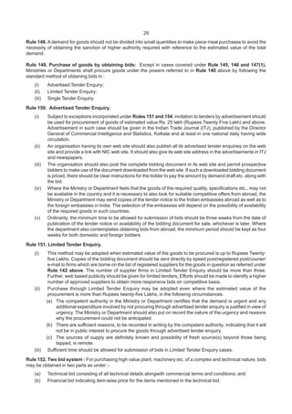 29
Rule 148. A demand for goods should not be divided into small quantities to make piece meal purchases to avoid the
necessity of obtaining the sanction of higher authority required with reference to the estimated value of the total
demand.
Rule 149. Purchase of goods by obtaining bids: Except in cases covered under Rule 145, 146 and 147(1),
Ministries or Departments shall procure goods under the powers referred to in Rule 140 above by following the
standard method of obtaining bids in :
(i) Advertised Tender Enquiry;
(ii) Limited Tender Enquiry;
(iii) Single Tender Enquiry.
Rule 150. Advertised Tender Enquiry.
(i) Subject to exceptions incorporated under Rules 151 and 154, invitation to tenders by advertisement should
be used for procurement of goods of estimated value Rs. 25 lakh (Rupees Twenty Five Lakh) and above.
Advertisement in such case should be given in the Indian Trade Journal (ITJ), published by the Director
General of Commercial Intelligence and Statistics, Kolkata and at least in one national daily having wide
circulation.
(ii) An organisation having its own web site should also publish all its advertised tender enquiries on the web
site and provide a link with NIC web site. It should also give its web site address in the advertisements in ITJ
and newspapers.
(iii) The organisation should also post the complete bidding document in its web site and permit prospective
bidders to make use of the document downloaded from the web site. If such a downloaded bidding document
is priced, there should be clear instructions for the bidder to pay the amount by demand draft etc. along with
the bid.
(iv) Where the Ministry or Department feels that the goods of the required quality, specifications etc., may not
be available in the country and it is necessary to also look for suitable competitive offers from abroad, the
Ministry or Department may send copies of the tender notice to the Indian embassies abroad as well as to
the foreign embassies in India. The selection of the embassies will depend on the possibility of availability
of the required goods in such countries.
(v) Ordinarily, the minimum time to be allowed for submission of bids should be three weeks from the date of
publication of the tender notice or availability of the bidding document for sale, whichever is later. Where
the department also contemplates obtaining bids from abroad, the minimum period should be kept as four
weeks for both domestic and foreign bidders.
Rule 151. Limited Tender Enquiry.
(i) This method may be adopted when estimated value of the goods to be procured is up to Rupees Twenty-
five Lakhs. Copies of the bidding document should be sent directly by speed post/registered post/courier/
e-mail to firms which are borne on the list of registered suppliers for the goods in question as referred under
Rule 142 above. The number of supplier firms in Limited Tender Enquiry should be more than three.
Further, web based publicity should be given for limited tenders. Efforts should be made to identify a higher
number of approved suppliers to obtain more responsive bids on competitive basis.
(ii) Purchase through Limited Tender Enquiry may be adopted even where the estimated value of the
procurement is more than Rupees twenty-five Lakhs, in the following circumstances.
(a) The competent authority in the Ministry or Department certifies that the demand is urgent and any
additional expenditure involved by not procuring through advertised tender enquiry is justified in view of
urgency. The Ministry or Department should also put on record the nature of the urgency and reasons
why the procurement could not be anticipated.
(b) There are sufficient reasons, to be recorded in writing by the competent authority, indicating that it will
not be in public interest to procure the goods through advertised tender enquiry.
(c) The sources of supply are definitely known and possibility of fresh source(s) beyond those being
tapped, is remote.
(iii) Sufficient time should be allowed for submission of bids in Limited Tender Enquiry cases.
Rule 152. Two bid system : For purchasing high value plant, machinery etc. of a complex and technical nature, bids
may be obtained in two parts as under :-
(a) Technical bid consisting of all technical details alongwith commercial terms and conditions; and
(b) Financial bid indicating item-wise price for the items mentioned in the technical bid.
 