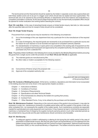 30
The technical bid and the financial bid should be sealed by the bidder in separate covers duly superscribed and
both these sealed covers are to be put in a bigger cover which should also be sealed and duly superscribed. The
technical bids are to be opened by the purchasing Ministry or Department at the first instance and evaluated by a
competent committee or authority. At the second stage financial bids of only the technically acceptable offers should
be opened for further evaluation and ranking before awarding the contract.
Rule 153. Late Bids : In the case of advertised tender enquiry or limited tender enquiry, late bids (i.e. bids received
after the specified date and time for receipt of bids) should not be considered.
Rule 154. Single Tender Enquiry.
Procurement from a single source may be resorted to in the following circumstances :
(i) It is in the knowledge of the user department that only a particular firm is the manufacturer of the required
goods.
(ii) In a case of emergency, the required goods are necessarily to be purchased from a particular source and
the reason for such decision is to be recorded and approval of competent authority obtained.
(iii) For standardisation of machinery or spare parts to be compatible to the existing sets of equipment (on the
advice of a competent technical expert and approved by the competent authority), the required item is to be
purchased only from a selected firm.
Note : Proprietary Article Certificate in the following form is to be provided by the Ministry/Department before procuring
the goods from a single source under the provision of sub Rule 154 (i) and 154 (iii) as applicable.
‘(i) The indented goods are manufactured by M/s……..………………..
(ii) No other make or model is acceptable for the following reasons :
……………………….
……………………….
……………………….
(iii) Concurrence of finance wing to the proposal vide : ………………..
(iv) Approval of the competent authority vide :………………………
________________________
________________________
(Signature with date and designation
of the procuring officer)’
Rule 155. Contents of Bidding Document : All the terms, conditions, stipulations and information to be incorporated
in the bidding document are to be shown in the appropriate chapters as below :-
Chapter – 1 : Instructions to Bidders.
Chapter – 2 : Conditions of Contract.
Chapter – 3 : Schedule of Requirements.
Chapter – 4 : Specifications and allied Technical Details.
Chapter – 5 : Price Schedule(to be utilised by the bidders for quoting their prices).
Chapter – 6 : Contract Form.
Chapter – 7 : Other Standard Forms, if any, to be utilised by the purchaser and the bidders.
Rule 156. Maintenance Contract : Depending on the cost and nature of the goods to be purchased, it may also be
necessary to enter into maintenance contract(s) of suitable period either with the supplier of the goods or with any
other competent firm, not necessarily the supplier of the subject goods. Such maintenance contracts are especially
needed for sophisticated and costly equipment and machinery. It may however be kept in mind that the equipment or
machinery is maintained free of charge by the supplier during its warranty period or such other extended periods as
the contract terms may provide and the paid maintenance should commence only thereafter.
Rule 157. Bid Security :
(i) To safeguard against a bidder’s withdrawing or altering its bid during the bid validity period in the case of
advertised or limited tender enquiry, Bid Security (also known as Earnest Money) is to be obtained from the
bidders except those who are registered with the Central Purchase Organisation, National Small Industries
Corporation (NSIC) or the concerned Ministry or Department. The bidders should be asked to furnish bid
 