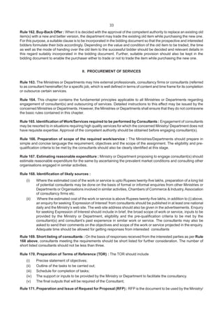 33
Rule 162. Buy-Back Offer : When it is decided with the approval of the competent authority to replace an existing old
item(s) with a new and better version, the department may trade the existing old item while purchasing the new one.
For this purpose, a suitable clause is to be incorporated in the bidding document so that the prospective and interested
bidders formulate their bids accordingly. Depending on the value and condition of the old item to be traded, the time
as well as the mode of handing over the old item to the successful bidder should be decided and relevant details in
this regard suitably incorporated in the bidding document. Further, suitable provision should also be kept in the
bidding document to enable the purchaser either to trade or not to trade the item while purchasing the new one.
II. PROCUREMENT OF SERVICES
Rule 163. The Ministries or Departments may hire external professionals, consultancy firms or consultants (referred
to as consultant hereinafter) for a specific job, which is well defined in terms of content and time frame for its completion
or outsource certain services.
Rule 164. This chapter contains the fundamental principles applicable to all Ministries or Departments regarding
engagement of consultant(s) and outsourcing of services. Detailed instructions to this effect may be issued by the
concerned Ministries or Departments. However, the Ministries or Departments shall ensure that they do not contravene
the basic rules contained in this chapter.
Rule 165. Identification of Work/Services required to be performed by Consultants : Engagement of consultants
may be resorted to in situations requiring high quality services for which the concerned Ministry/ Department does not
have requisite expertise. Approval of the competent authority should be obtained before engaging consultant(s).
Rule 166. Preparation of scope of the required work/service : The Ministries/Departments should prepare in
simple and concise language the requirement, objectives and the scope of the assignment. The eligibility and pre-
qualification criteria to be met by the consultants should also be clearly identified at this stage.
Rule 167. Estimating reasonable expenditure : Ministry or Department proposing to engage consultant(s) should
estimate reasonable expenditure for the same by ascertaining the prevalent market conditions and consulting other
organisations engaged in similar activities.
Rule 168. Identification of likely sources :
(i) Where the estimated cost of the work or service is upto Rupees twenty-five lakhs, preparation of a long list
of potential consultants may be done on the basis of formal or informal enquiries from other Ministries or
Departments or Organisations involved in similar activities, Chambers of Commerce & Industry, Association
of consultancy firms etc.
(ii) Where the estimated cost of the work or service is above Rupees twenty-five lakhs, in addition to (i) above,
an enquiry for seeking ‘Expression of Interest’ from consultants should be published in at least one national
daily and the Ministry’s web site. The web site address should also be given in the advertisements. Enquiry
for seeking Expression of Interest should include in brief, the broad scope of work or service, inputs to be
provided by the Ministry or Department, eligibility and the pre-qualification criteria to be met by the
consultant(s) and consultant’s past experience in similar work or service. The consultants may also be
asked to send their comments on the objectives and scope of the work or service projected in the enquiry.
Adequate time should be allowed for getting responses from interested consultants
Rule 169. Short listing of consultants : On the basis of responses received from the interested parties as per Rule
168 above, consultants meeting the requirements should be short listed for further consideration. The number of
short listed consultants should not be less than three.
Rule 170. Preparation of Terms of Reference (TOR) : The TOR should include
(i) Precise statement of objectives;
(ii) Outline of the tasks to be carried out;
(iii) Schedule for completion of tasks;
(iv) The support or inputs to be provided by the Ministry or Department to facilitate the consultancy.
(v) The final outputs that will be required of the Consultant;
Rule 171. Preparation and Issue of Request for Proposal (RFP) : RFP is the document to be used by the Ministry/
 