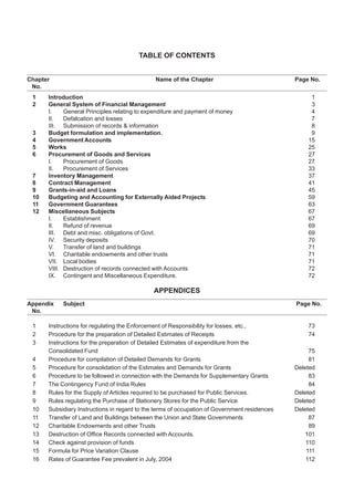 TABLE OF CONTENTS
Chapter Name of the Chapter Page No.
No.
1 Introduction 1
2 General System of Financial Management 3
I. General Principles relating to expenditure and payment of money 4
II. Defalcation and losses 7
III. Submission of records & information 8
3 Budget formulation and implementation. 9
4 Government Accounts 15
5 Works 25
6 Procurement of Goods and Services 27
I. Procurement of Goods 27
II. Procurement of Services 33
7 Inventory Management 37
8 Contract Management 41
9 Grants-in-aid and Loans 45
10 Budgeting and Accounting for Externally Aided Projects 59
11 Government Guarantees 63
12 Miscellaneous Subjects 67
I. Establishment 67
II. Refund of revenue 69
III. Debt and misc. obligations of Govt. 69
IV. Security deposits 70
V. Transfer of land and buildings 71
VI. Charitable endowments and other trusts 71
VII. Local bodies 71
VIII. Destruction of records connected with Accounts 72
IX. Contingent and Miscellaneous Expenditure. 72
APPENDICES
Appendix Subject Page No.
No.
1 Instructions for regulating the Enforcement of Responsibility for losses, etc., 73
2 Procedure for the preparation of Detailed Estimates of Receipts 74
3 Instructions for the preparation of Detailed Estimates of expenditure from the
Consolidated Fund 75
4 Procedure for compilation of Detailed Demands for Grants 81
5 Procedure for consolidation of the Estimates and Demands for Grants Deleted
6 Procedure to be followed in connection with the Demands for Supplementary Grants 83
7 The Contingency Fund of India Rules 84
8 Rules for the Supply of Articles required to be purchased for Public Services. Deleted
9 Rules regulating the Purchase of Stationery Stores for the Public Service Deleted
10 Subsidiary Instructions in regard to the terms of occupation of Government residences Deleted
11 Transfer of Land and Buildings between the Union and State Governments 87
12 Charitable Endowments and other Trusts 89
13 Destruction of Office Records connected with Accounts. 101
14 Check against provision of funds 110
15 Formula for Price Variation Clause 111
16 Rates of Guarantee Fee prevalent in July, 2004 112
 