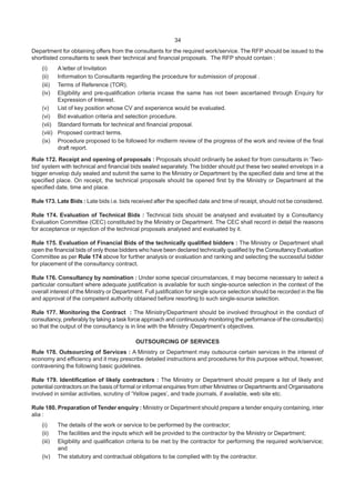 34
Department for obtaining offers from the consultants for the required work/service. The RFP should be issued to the
shortlisted consultants to seek their technical and financial proposals. The RFP should contain :
(i) A letter of Invitation
(ii) Information to Consultants regarding the procedure for submission of proposal .
(iii) Terms of Reference (TOR).
(iv) Eligibility and pre-qualification criteria incase the same has not been ascertained through Enquiry for
Expression of Interest.
(v) List of key position whose CV and experience would be evaluated.
(vi) Bid evaluation criteria and selection procedure.
(vii) Standard formats for technical and financial proposal.
(viii) Proposed contract terms.
(ix) Procedure proposed to be followed for midterm review of the progress of the work and review of the final
draft report.
Rule 172. Receipt and opening of proposals : Proposals should ordinarily be asked for from consultants in ‘Two-
bid’ system with technical and financial bids sealed separately. The bidder should put these two sealed envelops in a
bigger envelop duly sealed and submit the same to the Ministry or Department by the specified date and time at the
specified place. On receipt, the technical proposals should be opened first by the Ministry or Department at the
specified date, time and place.
Rule 173. Late Bids : Late bids i.e. bids received after the specified date and time of receipt, should not be considered.
Rule 174. Evaluation of Technical Bids : Technical bids should be analysed and evaluated by a Consultancy
Evaluation Committee (CEC) constituted by the Ministry or Department. The CEC shall record in detail the reasons
for acceptance or rejection of the technical proposals analysed and evaluated by it.
Rule 175. Evaluation of Financial Bids of the technically qualified bidders : The Ministry or Department shall
open the financial bids of only those bidders who have been declared technically qualified by the Consultancy Evaluation
Committee as per Rule 174 above for further analysis or evaluation and ranking and selecting the successful bidder
for placement of the consultancy contract.
Rule 176. Consultancy by nomination : Under some special circumstances, it may become necessary to select a
particular consultant where adequate justification is available for such single-source selection in the context of the
overall interest of the Ministry or Department. Full justification for single source selection should be recorded in the file
and approval of the competent authority obtained before resorting to such single-source selection.
Rule 177. Monitoring the Contract : The Ministry/Department should be involved throughout in the conduct of
consultancy, preferably by taking a task force approach and continuously monitoring the performance of the consultant(s)
so that the output of the consultancy is in line with the Ministry /Department’s objectives.
OUTSOURCING OF SERVICES
Rule 178. Outsourcing of Services : A Ministry or Department may outsource certain services in the interest of
economy and efficiency and it may prescribe detailed instructions and procedures for this purpose without, however,
contravening the following basic guidelines.
Rule 179. Identification of likely contractors : The Ministry or Department should prepare a list of likely and
potential contractors on the basis of formal or informal enquiries from other Ministries or Departments and Organisations
involved in similar activities, scrutiny of ‘Yellow pages’, and trade journals, if available, web site etc.
Rule 180. Preparation of Tender enquiry : Ministry or Department should prepare a tender enquiry containing, inter
alia :
(i) The details of the work or service to be performed by the contractor;
(ii) The facilities and the inputs which will be provided to the contractor by the Ministry or Department;
(iii) Eligibility and qualification criteria to be met by the contractor for performing the required work/service;
and
(iv) The statutory and contractual obligations to be complied with by the contractor.
 