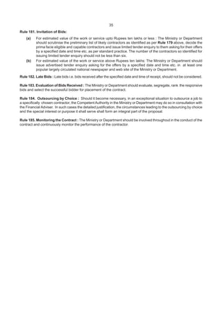 35
Rule 181. Invitation of Bids:
(a) For estimated value of the work or service upto Rupees ten lakhs or less : The Ministry or Department
should scrutinise the preliminary list of likely contractors as identified as per Rule 179 above, decide the
prima facie eligible and capable contractors and issue limited tender enquiry to them asking for their offers
by a specified date and time etc. as per standard practice. The number of the contractors so identified for
issuing limited tender enquiry should not be less than six.
(b) For estimated value of the work or service above Rupees ten lakhs: The Ministry or Department should
issue advertised tender enquiry asking for the offers by a specified date and time etc. in at least one
popular largely circulated national newspaper and web site of the Ministry or Department.
Rule 182. Late Bids : Late bids i.e. bids received after the specified date and time of receipt, should not be considered.
Rule 183. Evaluation of Bids Received : The Ministry or Department should evaluate, segregate, rank the responsive
bids and select the successful bidder for placement of the contract.
Rule 184. Outsourcing by Choice : Should it become necessary, in an exceptional situation to outsource a job to
a specifically chosen contractor, the CompetentAuthority in the Ministry or Department may do so in consultation with
the Financial Adviser. In such cases the detailed justification, the circumstances leading to the outsourcing by choice
and the special interest or purpose it shall serve shall form an integral part of the proposal.
Rule 185. Monitoring the Contract : The Ministry or Department should be involved throughout in the conduct of the
contract and continuously monitor the performance of the contractor.
 