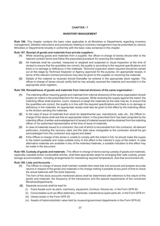 CHAPTER - 7
INVENTORY MANAGEMENT
Rule 186. This chapter contains the basic rules applicable to all Ministries or Departments regarding inventory
management. Detailed instructions and procedures relating to inventory management may be prescribed by various
Ministries or Departments broadly in conformity with the basic rules contained in this chapter.
Rule 187. Receipt of goods and materials from private suppliers :
(1) While receiving goods and materials from a supplier, the officer–in-charge of stores should refer to the
relevant contract terms and follow the prescribed procedure for receiving the materials.
(2) All materials shall be counted, measured or weighed and subjected to visual inspection at the time of
receipt to ensure that the quantities are correct, the quality is according to the required specifications and
there is no damage or deficiency in the materials. Technical inspection where required should be carried
out at this stage by Technical Inspector or Agency approved for the purpose. An appropriate receipt, in
terms of the relevant contract provisions may also be given to the supplier on receiving the materials.
(3) Details of the material so received should thereafter be entered in the appropriate stock register. The
officer-in-charge of stores should certify that he has actually received the material and recorded it in the
appropriate stock registers.
Rule 188. Receipt/issue of goods and materials from internal divisions of the same organisation :
(1) The indenting officer requiring goods and materials from internal division(s) of the same organisation should
project an indent in the prescribed form for this purpose. While receiving the supply against the indent, the
indenting officer shall examine, count, measure or weigh the materials as the case may be, to ensure that
the quantities are correct, the quality is in line with the required specifications and there is no damage or
deficiency in the materials. An appropriate receipt shall also be given to this effect by the indenting officer
to the division sending the materials.
(2) In the case of issue of materials from stock for departmental use, manufacture, sale, etc., the Officer-in-
charge of the stores shall see that an appropriate indent, in the prescribed form has been projected by the
indenting officer.Awritten acknowledgement of receipt of material issued shall be obtained from the indenting
officer or his authorised representative at the time of issue of materials.
(3) In case of materials issued to a contractor, the cost of which is recoverable from the contractor, all relevant
particulars, including the recovery rates and the total value chargeable to the contractor should be got
acknowledged from the contractor duly signed and dated.
(4) If the Officer-in-charge of the stores is unable to comply with the indent in full, he should make the supply
to the extent available and make suitable entry to this effect in the indentor’s copy of the indent. In case
alternative materials are available in lieu of the indented materials, a suitable indication to this effect may
be made in the document.
Rule 189. Custody of goods and materials : The officer-in-charge of stores having custody of goods and materials,
especially valuable and/or combustible articles, shall take appropriate steps for arranging their safe custody, proper
storage accommodation, including arrangements for maintaining required temperature, dust free environment etc.
Rule 190. Lists and Accounts :
(1) The Officer-in-charge of stores shall maintain suitable item-wise lists and accounts and prepare accurate
returns in respect of the goods and materials in his charge making it possible at any point of time to check
the actual balances with the book balances.
The form of the stock accounts mentioned above shall be determined with reference to the nature of the
goods and materials, the frequency of the transactions and the special requirements of the concerned
Ministries/Departments.
(2) Separate accounts shall be kept for
(i) Fixed Assets such as plant, machinery, equipment, furniture, fixtures etc. in the Form GFR-40.
(ii) Consumables such as office stationery, chemicals, maintenance spare parts etc. in the Form GFR-41.
(iii) Library books in the Form GFR 35
(iv) Assets of historical/artistic value held by museum/government departments in the Form GFR-42.
37
 