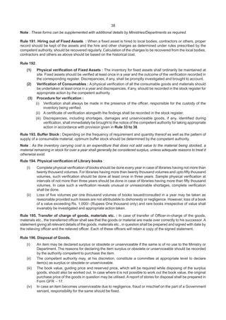 38
Note : These forms can be supplemented with additional details by Ministries/Departments as required.
Rule 191. Hiring out of Fixed Assets : When a fixed asset is hired to local bodies, contractors or others, proper
record should be kept of the assets and the hire and other charges as determined under rules prescribed by the
competent authority, should be recovered regularly. Calculation of the charges to be recovered from the local bodies,
contractors and others as above should be based on the historical cost.
Rule 192.
(1) Physical verification of Fixed Assets : The inventory for fixed assets shall ordinarily be maintained at
site. Fixed assets should be verified at least once in a year and the outcome of the verification recorded in
the corresponding register. Discrepancies, if any, shall be promptly investigated and brought to account.
(2) Verification of Consumables : A physical verification of all the consumable goods and materials should
be undertaken at least once in a year and discrepancies, if any, should be recorded in the stock register for
appropriate action by the competent authority.
(3) Procedure for verification :
(i) Verification shall always be made in the presence of the officer, responsible for the custody of the
inventory being verified.
(ii) A certificate of verification alongwith the findings shall be recorded in the stock register.
(iii) Discrepancies, including shortages, damages and unserviceable goods, if any, identified during
verification, shall immediately be brought to the notice of the competent authority for taking appropriate
action in accordance with provision given in Rule 33 to 38.
Rule 193. Buffer Stock : Depending on the frequency of requirement and quantity thereof as well as the pattern of
supply of a consumable material, optimum buffer stock should be determined by the competent authority.
Note : As the inventory carrying cost is an expenditure that does not add value to the material being stocked, a
material remaining in stock for over a year shall generally be considered surplus, unless adequate reasons to treat it
otherwise exist.
Rule 194. Physical verification of Library books :
(i) Complete physical verification of books should be done every year in case of libraries having not more than
twenty thousand volumes. For libraries having more than twenty thousand volumes and upto fifty thousand
volumes, such verification should be done at least once in three years. Sample physical verification at
intervals of not more than three years should be done in case of libraries having more than fifty thousand
volumes. In case such a verification reveals unusual or unreasonable shortages, complete verification
shall be done.
(ii) Loss of five volumes per one thousand volumes of books issued/consulted in a year may be taken as
reasonable provided such losses are not attributable to dishonesty or negligence. However, loss of a book
of a value exceeding Rs. 1,000/- (Rupees One thousand only) and rare books irrespective of value shall
invariably be investigated and appropriate action taken.
Rule 195. Transfer of charge of goods, materials etc. : In case of transfer of Officer-in-charge of the goods,
materials etc., the transferred officer shall see that the goods or material are made over correctly to his successor. A
statement giving all relevant details of the goods, materials etc., in question shall be prepared and signed with date by
the relieving officer and the relieved officer. Each of these officers will retain a copy of the signed statement.
Rule 196. Disposal of Goods.
(i) An item may be declared surplus or obsolete or unserviceable if the same is of no use to the Ministry or
Department. The reasons for declaring the item surplus or obsolete or unserviceable should be recorded
by the authority competent to purchase the item.
(ii) The competent authority may, at his discretion, constitute a committee at appropriate level to declare
item(s) as surplus or obsolete or unserviceable.
(iii) The book value, guiding price and reserved price, which will be required while disposing of the surplus
goods, should also be worked out. In case where it is not possible to work out the book value, the original
purchase price of the goods in question may be utilised. A report of stores for disposal shall be prepared in
Form GFR - 17.
(iv) In case an item becomes unserviceable due to negligence, fraud or mischief on the part of a Government
servant, responsibility for the same should be fixed.
 