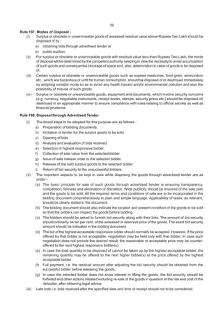 39
Rule 197. Modes of Disposal :
(i) Surplus or obsolete or unserviceable goods of assessed residual value above Rupees Two Lakh should be
disposed of by :
a) obtaining bids through advertised tender or
b) public auction.
(ii) For surplus or obsolete or unserviceable goods with residual value less than Rupees Two Lakh, the mode
of disposal will be determined by the competent authority, keeping in view the necessity to avoid accumulation
of such goods and consequential blockage of space and, also, deterioration in value of goods to be disposed
of.
(iii) Certain surplus or obsolete or unserviceable goods such as expired medicines, food grain, ammunition
etc., which are hazardous or unfit for human consumption, should be disposed of or destroyed immediately
by adopting suitable mode so as to avoid any health hazard and/or environmental pollution and also the
possibility of misuse of such goods.
(iv) Surplus or obsolete or unserviceable goods, equipment and documents, which involve security concerns
(e.g. currency, negotiable instruments, receipt books, stamps, security press etc.) should be disposed of/
destroyed in an appropriate manner to ensure compliance with rules relating to official secrets as well as
financial prudence.
Rule 198. Disposal through Advertised Tender.
(i) The broad steps to be adopted for this purpose are as follows :
a) Preparation of bidding documents.
b) Invitation of tender for the surplus goods to be sold.
c) Opening of bids.
d) Analysis and evaluation of bids received.
e) Selection of highest responsive bidder.
f) Collection of sale value from the selected bidder.
g) Issue of sale release order to the selected bidder.
h) Release of the sold surplus goods to the selected bidder.
i) Return of bid security to the unsuccessful bidders.
(ii) The important aspects to be kept in view while disposing the goods through advertised tender are as
under:-
(a) The basic principle for sale of such goods through advertised tender is ensuring transparency,
competition, fairness and elimination of discretion. Wide publicity should be ensured of the sale plan
and the goods to be sold. All the required terms and conditions of sale are to be incorporated in the
bidding document comprehensively in plain and simple language. Applicability of taxes, as relevant,
should be clearly stated in the document.
(b) The bidding document should also indicate the location and present condition of the goods to be sold
so that the bidders can inspect the goods before bidding.
(c) The bidders should be asked to furnish bid security along with their bids. The amount of bid security
should ordinarily be ten per cent. of the assessed or reserved price of the goods. The exact bid security
amount should be indicated in the bidding document.
(d) The bid of the highest acceptable responsive bidder should normally be accepted. However, if the price
offered by that bidder is not acceptable, negotiation may be held only with that bidder. In case such
negotiation does not provide the desired result, the reasonable or acceptable price may be counter-
offered to the next highest responsive bidder(s).
(e) In case the total quantity to be disposed of cannot be taken up by the highest acceptable bidder, the
remaining quantity may be offered to the next higher bidder(s) at the price offered by the highest
acceptable bidder.
(f) Full payment, i.e. the residual amount after adjusting the bid security should be obtained from the
successful bidder before releasing the goods.
(g) In case the selected bidder does not show interest in lifting the goods, the bid security should be
forfeited and other actions initiated including re-sale of the goods in question at the risk and cost of the
defaulter, after obtaining legal advice.
(iii) Late bids i.e. bids received after the specified date and time of receipt should not to be considered.
 