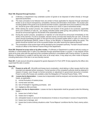 40
Rule 199. Disposal through Auction :
(i) A Ministry or Department may undertake auction of goods to be disposed of either directly or through
approved auctioneers.
(ii) The basic principles to be followed here are similar to those applicable for disposal through advertised
tender so as to ensure transparency, competition, fairness and elimination of discretion. The auction plan
including details of the goods to be auctioned and their location, applicable terms and conditions of the sale
etc. should be given wide publicity in the same manner as is done in case of advertised tender.
(iii) While starting the auction process, the condition and location of the goods to be auctioned, applicable
terms and conditions of sale etc., (as already indicated earlier while giving vide publicity for the same),
should be announced again for the benefit of the assembled bidders.
(iv) During the auction process, acceptance or rejection of a bid should be announced immediately on the
stroke of the hammer. If a bid is accepted, earnest money (not less than twenty-five per cent. of the bid
value) should immediately be taken on the spot from the successful bidder either in cash or in the form of
Deposit-at-Call-Receipt (DACR), drawn in favour of the Ministry or Department selling the goods. The
goods should be handed over to the successful bidder only after receiving the balance payment.
(v) The composition of the auction team will be decided by the competent authority. The team should however
include an officer of the Internal Finance Wing of the department.
Rule 200. Disposal at scrap value or by other modes : If a Ministry or Department is unable to sell any surplus or
obsolete or unserviceable item in spite of its attempts through advertised tender or auction, it may dispose off the
same at its scrap value with the approval of the competent authority in consultation with Finance division. In case the
Ministry or Department is unable to sell the item even at its scrap value, it may adopt any other mode of disposal
including destruction of the item in an eco-friendly manner.
Rule 201. A sale account should be prepared for goods disposed of in Form GFR 18 duly signed by the officer who
supervised the sale or auction.
Rule 202.
(1) Powers to write off : All profits and losses due to revaluation, stock-taking or other causes shall be duly
recorded and adjusted where necessary. Formal sanction of the competent authority shall be obtained in
respect of losses, even though no formal correction or adjustment in government accounts is involved.
Power to write off of losses are available under the Delegation of Financial Powers Rules, 1978.
(2) Losses due to depreciation : Losses due to depreciation shall be analyzed, and recorded under following
heads, as applicable :-
(i) normal fluctuation of market prices;
(ii) normal wear and tear;
(iii) lack of foresight in regulating purchases; and
(iv) negligence after purchase.
(3) Losses not due to depreciation : Losses not due to depreciation shall be grouped under the following
heads :-
(i) losses due to theft or fraud;
(ii) losses due to neglect;
(iii) anticipated losses on account of obsolescence of stores or of purchases in excess of requirements;
(iv) losses due to damage, and
(v) losses due to extra ordinary situations under ‘Force Majeure’ conditions like fire, flood, enemy action,
etc.;
 
