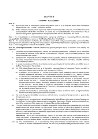 CHAPTER - 8
CONTRACT MANAGEMENT
Rule 203.
(1) All contracts shall be made by an authority empowered to do so by or under the orders of the President in
terms of Article 299 (1) of the Constitution of India.
(2) All the contracts and assurances of property made in the exercise of the executive power of the Union shall
be executed on behalf of the President. The words “for and on behalf of the President of India” should
follow the designation appended below the signature of the officer authorized in this behalf.
Note 1: The various classes of contracts and assurances of property, which may be executed by different authorities,
are specified in the Notifications issued by the Ministry of Law from time to time.
Note 2 : The powers of various authorities, the conditions under which such powers should be exercised and the
general procedure prescribed with regard to various classes of contracts and assurances of property are laid down in
Rule 21 of the Delegation of Financial Powers Rules, 1978.
Rule 204. General principles for contract : The following general principles should be observed while entering into
contracts:
(i) The terms of contract must be precise, definite and without any ambiguities. The terms should not involve
an uncertain or indefinite liability, except in the case of a cost plus contract or where there is a price
variation clause in the contract.
(ii) Standard forms of contracts should be adopted wherever possible, with such modifications as are considered
necessary in respect of individual contracts. The modifications should be carried out only after obtaining
financial and legal advice.
(i) In cases where standard forms of contracts are not used, legal and financial advice should be taken in
drafting the clauses in the contract.
(iv) (a) A Ministry or Department may, at its discretion, make purchases of value upto Rupees one lakh by
issuing purchase orders containing basic terms and conditions:
(b) In respect of Works Contracts, or Contracts for purchases valued between Rupees one lakh to Rupees
ten lakhs, where tender documents include the General Conditions of Contract (GCC), Special Conditions
of Contract (SCC) and scope of work, the letter of acceptance will result in a binding contract.
(c) In respect of contracts for works with estimated value of Rupees ten lakhs or above or for purchase
above Rupees ten lakhs, a Contract document should be executed, with all necessary clauses to
make it a self-contained contract. If however, these are preceded by Invitation to Tender, accompanied
by GCC and SCC, with full details of scope and specifications, a simple one page contract can be
entered into by attaching copies of the GCC and SCC, and details of scope and specifications, Offer of
the Tenderer and Letter of Acceptance.
(d) Contract document should be invariably executed in cases of turnkey works or agreements for
maintenance of equipment, provision of services etc.
(v) No work of any kind should be commenced without proper execution of an agreement as given in the
foregoing provisions.
(vi) Contract document, where necessary, should be executed within 21 days of the issue of letter of acceptance.
Non-fulfilment of this condition of executing a contract by the Contractor or Supplier would constitute sufficient
ground for annulment of the award and forfeiture of Earnest Money Deposit.
(vii) Cost plus contracts should ordinarily be avoided. Where such contracts become unavoidable, full justification
should be recorded before entering into the contract. Where supplies or special work covered by such cost
plus contracts have to continue over a long duration, efforts should be made to convert future contracts on
a firm price basis after allowing a reasonable period to the suppliers/contractors to stabilize their production/
execution methods and processes.
Explanation : A cost plus contract means a contract in which the price payable for supplies or services
under the contract is determined on the basis of actual cost of production of the supplies or services
concerned plus profit either at a fixed rate per unit or at a fixed percentage on the actual cost of production.
(viii) (a) Price Variation Clause can be provided only in long-term contracts, where the delivery period extends
beyond 18 months. In short-term contracts firm and fixed prices should be provided for. Where a price
41
 