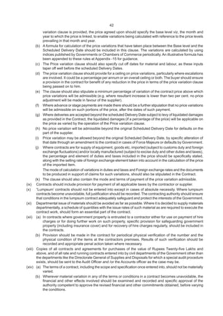 42
variation clause is provided, the price agreed upon should specify the base level viz, the month and
year to which the price is linked, to enable variations being calculated with reference to the price levels
prevailing in that month and year.
(b) A formula for calculation of the price variations that have taken place between the Base level and the
Scheduled Delivery Date should be included in this clause. The variations are calculated by using
indices published by Governments or Chambers of Commerce periodically. An illustrative formula has
been appended to these rules at Appendix -15 for guidance.
(c) The Price variation clause should also specify cut off dates for material and labour, as these inputs
taper off well before the scheduled Delivery Dates.
(d) The price variation clause should provide for a ceiling on price variations, particularly where escalations
are involved. It could be a percentage per annum or an overall ceiling or both. The buyer should ensure
a provision in the contract for benefit of any reduction in the price in terms of the price variation clause
being passed on to him.
(e) The clause should also stipulate a minimum percentage of variation of the contract price above which
price variations will be admissible (e.g. where resultant increase is lower than two per cent. no price
adjustment will be made in favour of the supplier).
(f) Where advance or stage payments are made there should be a further stipulation that no price variations
will be admissible on such portions of the price, after the dates of such payment.
(g) Where deliveries are accepted beyond the scheduled Delivery Date subject to levy of liquidated damages
as provided in the Contract, the liquidated damages (if a percentage of the price) will be applicable on
the price as varied by the operation of the Price variation clause.
(h) No price variation will be admissible beyond the original Scheduled Delivery Date for defaults on the
part of the supplier.
(i) Price variation may be allowed beyond the original Scheduled Delivery Date, by specific alteration of
that date through an amendment to the contract in cases of Force Majeure or defaults by Government.
(j) Where contracts are for supply of equipment, goods etc, imported (subject to customs duty and foreign
exchange fluctuations) and/or locally manufactured (subject to excise duty and other duties and taxes),
the percentage and element of duties and taxes included in the price should be specifically stated,
along with the selling rate of foreign exchange element taken into account in the calculation of the price
of the imported item.
The mode of calculation of variations in duties and taxes and Foreign exchange rates and the documents
to be produced in support of claims for such variations, should also be stipulated in the Contract.
(k) The clause should also contain the mode and terms of payment of the price variation admissible.
(ix) Contracts should include provision for payment of all applicable taxes by the contractor or supplier.
(x) “Lumpsum’ contracts should not be entered into except in cases of absolute necessity. Where lumpsum
contracts become unavoidable, full justification should be recorded. The contracting authority should ensure
that conditions in the lumpsum contract adequately safeguard and protect the interests of the Government.
(xi) Departmental issue of materials should be avoided as far as possible. Where it is decided to supply materials
departmentally, a schedule of quantities with the issue rates of such material as are required to execute the
contract work, should form an essential part of the contract.
(xii) (a) In contracts where government property is entrusted to a contractor either for use on payment of hire
charges or for doing further work on such property, specific provision for safeguarding government
property (including insurance cover) and for recovery of hire charges regularly, should be included in
the contracts.
(b) Provision should be made in the contract for periodical physical verification of the number and the
physical condition of the items at the contractors premises. Results of such verification should be
recorded and appropriate penal action taken where necessary.
(xiii) Copies of all contracts and agreements for purchases of the value of Rupees Twenty-five Lakhs and
above, and of all rate and running contracts entered into by civil departments of the Government other than
the departments like the Directorate General of Supplies and Disposals for which a special audit procedure
exists, should be sent to the Audit Officer and /or the Accounts officer as the case may be.
(xiv) (a) The terms of a contract, including the scope and specification once entered into, should not be materially
varied.
(b) Wherever material variation in any of the terms or conditions in a contract becomes unavoidable, the
financial and other effects involved should be examined and recorded and specific approval of the
authority competent to approve the revised financial and other commitments obtained, before varying
the conditions.
 