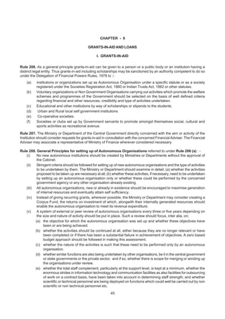 CHAPTER - 9
GRANTS-IN-AIDAND LOANS
I. GRANTS-IN-AID
Rule 206. As a general principle grants-in-aid can be given to a person or a public body or an institution having a
distinct legal entity. Thus grants-in-aid including scholarships may be sanctioned by an authority competent to do so
under the Delegation of Financial Powers Rules, 1978 to :-
(a) institutions or organizations set up as Autonomous Organisation under a specific statute or as a society
registered under the Societies Registration Act, 1860 or Indian Trusts Act, 1882 or other statutes.
(b) Voluntary organizations or Non Government Organisations carrying out activities which promote the welfare
schemes and programmes of the Government should be selected on the basis of well defined criteria
regarding financial and other resources, credibility and type of activities undertaken.
(c) Educational and other institutions by way of scholarships or stipends to the students.
(d) Urban and Rural local self government institutions
(e) Co-operative societies.
(f) Societies or clubs set up by Government servants to promote amongst themselves social, cultural and
sports activities as recreational avenue.
Rule 207. The Ministry or Department of the Central Government directly concerned with the aim or activity of the
Institution should consider requests for grants-in-aid in consultation with the concerned FinancialAdviser. The Financial
Adviser may associate a representative of Ministry of Finance wherever considered necessary.
Rule 208. General Principles for setting up of Autonomous Organisations referred to under Rule 206 (a) : -
(i) No new autonomous institutions should be created by Ministries or Departments without the approval of
the Cabinet.
(ii) Stringent criteria should be followed for setting up of new autonomous organisations and the type of activities
to be undertaken by them. The Ministry or Department should examine in detail; (a) whether the activities
proposed to be taken up are necessary at all; (b) whether these activities, if necessary, need to be undertaken
by setting up an autonomous organisation only or whether these could be performed by the concerned
government agency or any other organisation already existing.
(iii) All autonomous organisations, new or already in existence should be encouraged to maximise generation
of internal resources and eventually attain self sufficiency.
(iv) Instead of giving recurring grants, wherever possible, the Ministry or Department may consider creating a
Corpus Fund, the returns on investment of which, alongwith their internally generated resources should
enable the autonomous organisation to meet its revenue expenditure.
(v) A system of external or peer review of autonomous organisations every three or five years depending on
the size and nature of activity should be put in place. Such a review should focus, inter alia, on;
(a) the objective for which the autonomous organisation was set up and whether these objectives have
been or are being achieved;
(b) whether the activities should be continued at all, either because they are no longer relevant or have
been completed or if there has been a substantial failure in achievement of objectives. A zero based
budget approach should be followed in making this assessment.
(c) whether the nature of the activities is such that these need to be performed only by an autonomous
organisation.
(d) whether similar functions are also being undertaken by other organisations, be it in the central government
or state governments or the private sector, and if so, whether there is scope for merging or winding up
the organisations under review.
(e) whether the total staff complement, particularly at the support level, is kept at a minimum, whether the
enormous strides in information technology and communication facilities as also facilities for outsourcing
of work on a contract basis, have been taken into account in determining staff strength; and whether
scientific or technical personnel are being deployed on functions which could well be carried out by non
scientific or non technical personnel etc.
45
 