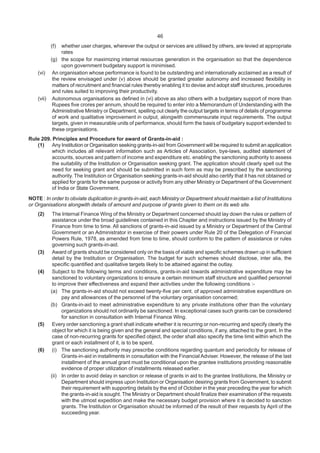 46
(f) whether user charges, wherever the output or services are utilised by others, are levied at appropriate
rates
(g) the scope for maximizing internal resources generation in the organisation so that the dependence
upon government budgetary support is minimised.
(vi) An organisation whose performance is found to be outstanding and internationally acclaimed as a result of
the review envisaged under (v) above should be granted greater autonomy and increased flexibility in
matters of recruitment and financial rules thereby enabling it to devise and adopt staff structures, procedures
and rules suited to improving their productivity.
(vii) Autonomous organisations as defined in (vi) above as also others with a budgetary support of more than
Rupees five crores per annum, should be required to enter into a Memorandum of Understanding with the
Administrative Ministry or Department, spelling out clearly the output targets in terms of details of programme
of work and qualitative improvement in output, alongwith commensurate input requirements. The output
targets, given in measurable units of performance, should form the basis of budgetary support extended to
these organisations.
Rule 209. Principles and Procedure for award of Grants-in-aid :
(1) Any Institution or Organisation seeking grants-in-aid from Government will be required to submit an application
which includes all relevant information such as Articles of Association, bye-laws, audited statement of
accounts, sources and pattern of income and expenditure etc. enabling the sanctioning authority to assess
the suitability of the Institution or Organisation seeking grant. The application should clearly spell out the
need for seeking grant and should be submitted in such form as may be prescribed by the sanctioning
authority. The Institution or Organisation seeking grants-in-aid should also certify that it has not obtained or
applied for grants for the same purpose or activity from any other Ministry or Department of the Government
of India or State Government.
NOTE : In order to obviate duplication in grants-in-aid, each Ministry or Department should maintain a list of Institutions
or Organisations alongwith details of amount and purpose of grants given to them on its web site.
(2) The Internal Finance Wing of the Ministry or Department concerned should lay down the rules or pattern of
assistance under the broad guidelines contained in this Chapter and instructions issued by the Ministry of
Finance from time to time. All sanctions of grants-in-aid issued by a Ministry or Department of the Central
Government or an Administrator in exercise of their powers under Rule 20 of the Delegation of Financial
Powers Rule, 1978, as amended from time to time, should conform to the pattern of assistance or rules
governing such grants-in-aid.
(3) Award of grants should be considered only on the basis of viable and specific schemes drawn up in sufficient
detail by the Institution or Organisation. The budget for such schemes should disclose, inter alia, the
specific quantified and qualitative targets likely to be attained against the outlay.
(4) Subject to the following terms and conditions, grants-in-aid towards administrative expenditure may be
sanctioned to voluntary organizations to ensure a certain minimum staff structure and qualified personnel
to improve their effectiveness and expand their activities under the following conditions :-
(a) The grants-in-aid should not exceed twenty-five per cent. of approved administrative expenditure on
pay and allowances of the personnel of the voluntary organisation concerned;
(b) Grants-in-aid to meet administrative expenditure to any private institutions other than the voluntary
organizations should not ordinarily be sanctioned. In exceptional cases such grants can be considered
for sanction in consultation with Internal Finance Wing.
(5) Every order sanctioning a grant shall indicate whether it is recurring or non-recurring and specify clearly the
object for which it is being given and the general and special conditions, if any, attached to the grant. In the
case of non-recurring grants for specified object, the order shall also specify the time limit within which the
grant or each installment of it, is to be spent.
(6) (i) The sanctioning authority may prescribe conditions regarding quantum and periodicity for release of
Grants-in-aid in installments in consultation with the Financial Adviser. However, the release of the last
installment of the annual grant must be conditional upon the grantee institutions providing reasonable
evidence of proper utilization of installments released earlier.
(ii) In order to avoid delay in sanction or release of grants in aid to the grantee Institutions, the Ministry or
Department should impress upon Institution or Organisation desiring grants from Government, to submit
their requirement with supporting details by the end of October in the year preceding the year for which
the grants-in-aid is sought. The Ministry or Department should finalize their examination of the requests
with the utmost expedition and make the necessary budget provision where it is decided to sanction
grants. The Institution or Organisation should be informed of the result of their requests by April of the
succeeding year.
 
