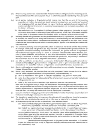 47
(iii) When recurring grants-in-aid are sanctioned to the same Institution or Organisation for the same purpose,
the unspent balance of the previous grant should be taken into account in sanctioning the subsequent
grant.
(iv) (a) All grantee Institutions or Organisations which receive more than fifty per cent. of their recurring
expenditure in the form of grants-in-aid, should ordinarily formulate terms and conditions of service of
their employees which are, by and large, not higher than those applicable to similar categories of
employees in Central Government. In exceptional cases relaxation may be made in consultation with
the Ministry of Finance.
(b) Grantee Institutions or Organisations should be encouraged to take advantage of the pension or gratuity
schemes or group insurance schemes or house buildings loans or vehicle loans schemes etc. available
in the market for employees instead of undertaking liability on their own or Government account.
(v) In making grants to non-government or quasi-government Institutions or Organisations, a condition should
be laid down that assets acquired wholly or substantially out of Government grants, except those declared
as obsolete and unserviceable or condemned in accordance with the procedure laid down in the General
Financial Rules, shall not be disposed of without obtaining the prior approval of the authority which sanctioned
the grants-in-aid.
(vi) The sanctioning authority, while laying down the pattern of assistance, may decide whether the ownership
of buildings constructed with grants-in-aid may vest with Government or the grantee Institution or
Organisation. Where the ownership is vested in the Government, the grantee Institution or Organisation
may be allowed to occupy the building as a lessee. In such cases suitable record of details of location, cost,
name of lessee and terms and conditions of lease must be maintained in the records of the granting
Ministry or Department. In all cases of buildings constructed with grants-in-aid, responsibility of maintenance
of such buildings should be laid on the grantee Institution or Organisation.
(vii) Any other special terms and conditions or procedures for transaction of business as Government may
desire to be followed by the grantee Institution or Organisation, shall be got incorporated in the Articles of
Association or bye-laws of the Institution or Organisation concerned before release of grants-in-aid.
(viii) Grants-in-aid may be sanctioned to meet the bona fide expenditure incurred not earlier than a year prior to
the date of issue of the sanction.
(ix) Before a grant is released, the members of the executive committee of the the grantee should be asked to
execute bonds in a prescribed format binding themselves jointly and severally to:-
(a) abide by the conditions of the grants-in-aid by the target dates, if any, specified therein; and
(b) not to divert the grants or entrust execution of the scheme or work concerned to another Institution(s)
or Organization(s); and
(c) abide by any other conditions specified in the agreement governing the grants-in-aid.
In the event of the grantee failing to comply with the conditions or committing breach of the conditions of the
bond, the signatories to the bond shall be jointly and severally liable to refund to the President of India, the
whole or a part amount of the grant with interest at ten per cent. per annum thereon or the sum specified
under the bond. The stamp duty for this bond shall be borne by the Government.
(x) Execution of bond will not apply to quasi-Government Institutions, Central Autonomous Organisations and
Institutions whose budget is approved by Government.
(xi) The stipulation in regard to refund of the amount of grant-in-aid with interest thereon should be brought out
clearly in the letter sanctioning the grant as well as in the bond so required to be executed.
(xii) (a) As a precondition to the sanction of grants-in-aid to the agencies where:–
(aa) the recipient body employs more than twenty persons on a regular basis and at least fifty per cent.
of its recurring expenditure is met from grants-in-aid from Central Government; and
(ab) the body is a registered society or a co-operative institution and is in receipt of a general purpose
annual grants-in-aid of Rupees twenty lakhs and above from the Consolidated Fund of India;
the grant sanctioning authority should ensure that a suitable clause is invariably included in the terms
and conditions under which the grants-in-aid are given, to provide for reservation for Scheduled Castes
and Scheduled Tribes or OBC in posts and services under such organizations or agencies. The relative
provision may be on the following lines :-
“…………….. (Name of Institution or Organization etc.) agrees to make reservations for Scheduled
Castes and Scheduled Tribes or OBC in the posts or services under its control on the lines indicated by
the Government of India”.
 