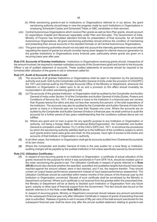 48
(b) While sanctioning grants-in-aid to Institutions or Organisations referred to in (a) above, the grant
sanctioning authority should keep in view the progress made by such Institutions or Organisations in
employing Scheduled Castes and Scheduled Tribes or OBC candidates in their services.
(xiii) Central Autonomous Organisations which receive Plan grants as well as Non-Plan grants, should account
for expenditure (Capital and Revenue) separately under Plan and Non-plan. The Government of India,
Ministry of Finance has formulated standard formats for presentation of final accounts, for all Central
Autonomous Organisations. All grant sanctioning authorities should enforce the condition of maintaining
and presenting their annual accounts in the standard formats on all Central Autonomous Organisations.
(xiv) The grant sanctioning authorities should not only take into account the internally generated resources while
regulating the award of grants but should consider laying down targets for internal resource generation by
the grantee Institutions or Organisations every financial year, particularly where grants are given on a
recurring basis year after year.
Rule 210. Accounts of Grantee Institutions : Institutions or Organisations receiving grants should, irrespective of
the amount involved, be required to maintain subsidiary accounts of the Government grant and furnish to the Accounts
Officer a set of audited statement of accounts. These audited statements of accounts should be required to be
furnished after utilization of the grants-in-aid or whenever called for.
Rule 211. Audit of Accounts of Grants-in-aid :
(1) The accounts of all grantee Institutions or Organisations shall be open to inspection by the sanctioning
authority and audit, both by the Comptroller and Auditor General of India under the provision of CAG(DPC)
Act 1971 and internal audit by the Principal Accounts Office of the Ministry or Department, whenever the
Institution or Organisation is called upon to do so and a provision to this effect should invariably be
incorporated in all orders sanctioning grants-in-aid.
(2) (a) The accounts of the grantee Institution or Organisation shall be audited by the Comptroller and Auditor
General of India under Section 14 of the Comptroller and Auditor General of India (Duties, Powers and
Conditions of Service) Act, 1971, if the grants or loans to the institution in a financial year are not less
than Rupees twenty-five lakhs and also not less than seventy-five percent. of the total expenditure of
the Institution. The accounts may also be audited by the Comptroller and Auditor General of India if the
grants or loans in a financial year are not less than Rupees one crore. Where the accounts are so
audited by the Comptroller and Auditor General of India in a financial year, he shall continue to audit the
accounts for a further period of two years notwithstanding that the conditions outlined above are not
fulfilled.
(b) Where any grant and /or loan is given for any specific purpose to any Institution or Organisation or
authority, not being a foreign State or international Body/Organization, the Comptroller and Auditor
General is competent under Section 15 (1) of the CAG’s (DPC) Act, 1971, to scrutinize the procedures
by which the sanctioning authority satisfies itself as to the fulfillment of the conditions subject to which
such grants and/or loans were given and shall, for this purpose, have right of access to the books and
accounts of that Institute or Organisation or authority.
(3) In all other cases, the Institution or Organisation shall get its accounts audited from CharteredAccountants
of its own choice.
(4) Where the Comptroller and Auditor General of India is the sole auditor for a local Body or Institution,
auditing charges will be payable by the auditee Institution in full unless specifically waived by Government.
Rule 212. Utilization Certificates :
(1) In respect of non-recurring grants to an Institution or Organisation, a certificate of actual utilization of the
grants received for the purpose for which it was sanctioned in Form GFR 19-A, should be insisted upon in
the order sanctioning the grants-in-aid. The Utilization Certificate in respect of grants referred to in Rule
209 (6) should also disclose whether the specified, quantified and qualitative targets that should have been
reached against the amount utilised, were in fact reached, and if not, the reasons therefor. They should
contain an output based performance assessment instead of input based performance assessment. The
Utilization Certificate should be submitted within twelve months of the closure of the financial year by the
Institution or Organisation concerned. Receipt of such certificate shall be scrutinised by the Ministry or
Department concerned. Where such certificate is not received from the grantee within the prescribed time,
the Ministry or Department will be at liberty to blacklist such Institution or Organisation from any future
grant, subsidy or other type of financial support from the Government. This fact should also be put on the
website referred to in the Note under Rule 209 (1) above.
In respect of recurring grants, Ministry or Department concerned should release any amount sanctioned
for the subsequent financial year only after Utilization Certificate in respect of grants of preceding financial
year is submitted. Release of grants-in-aid in excess of fifty per cent of the total amount sanctioned for the
subsequent financial year shall be done only after the annual audited statement relating to grants-in-aid
 