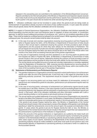 49
released in the preceeding year are submitted to the satisfaction of the Ministry/Department concerned.
Reports submitted by the InternalAudit parties of the Ministry or Department and inspection reports received
from Indian Audit and Accounts Department and the performance reports if any received for the third and
fourth quarter in the year should also be looked into while sanctioning further grants.
NOTE. 1. Utilization certificates need not be furnished in cases where the grants-in-aid are being made as
reimbursement of expenditure already incurred on the basis of duly audited accounts. In such cases the sanction
letters should specify clearly that the utilization certificates will not be necessary.
NOTE 2. In respect of Central Autonomous Organisations, the Utilization Certificate shall disclose separately the
actual expenditure incurred and the Loans and Advances given to suppliers of stores and assets, to construction
agencies, to staff (for house building and purchase of conveyance, etc.), which do not constitute expenditure at that
stage. These shall be treated as unutilized grants but allowed to be carried forward. While regulating the grants for the
subsequent year, the amounts carried forward shall be taken into account.
(2) (i) In the case of private and voluntary organizations receiving recurring grants-in-aid from Rupees ten
lakhs to Rupees twenty-five lakhs, all the Ministries or Departments of Government of India should
include in their annual report a statement showing the quantum of funds provided to each of those
organizations and the purpose for which they were utilized, for the information of Parliament. The
annual reports and accounts of private and voluntary organizations receiving recurring grants-in-aid to
the tune of Rupees twenty-five lakhs and above should be laid on the Table of the House within nine
months of the close of the succeeding financial year of the grantee organisations.
(ii) In the case of organizations receiving one-time assistance or non recurring grants as grants-in-aid
from Rupees ten lakhs to Rupees fifty lakhs, all Ministries or Departments of Government of India
should include in their annual reports, statements showing the quantum of funds provided to each of
these organizations and the purpose for which the funds were utilized, for the information of Parliament.
The annual reports and audited accounts of private and voluntary organizations or societies registered
under the Registration of Societies Act, 1860, receiving one-time assistance/non recurring grants of
Rupees fifty lakhs and above should also be laid on the Table of the House, within nine months of the
close of the succeeding financial year of the grantee Organisations.
(3) Submission of Achievement-cum-Performance Reports :
(i) The grantee Institutions or Organisations should be required to submit performance cum achievement
reports soon after the end of the financial year. A time limit may in this regard be prescribed by the
sanctioning authority concerned. This requirement should be included in the grants-in-aid sanction
order.
(ii) In regard to non-recurring grants such as those meant for celebration of anniversaries, conduct of
special tours and maintenance grants for education, performance-cum-achievement reports need not
be obtained.
(iii) In the case of recurring grants, submission of achievement cum performance reports should usually
be insisted upon in all cases. However, in the case of grants-in-aid not exceeding Rupes five lakhs, the
sanctioning authority may dispense with the submission of performance cum achievement reports and
should, in that event, refer to the utilization certificates and other information available with it with a
view to deciding whether or not the grants-in-aid should continue to be given.
(iv) The annual reports and audited statements of accounts of Autonomous Organisations are required to
be laid on the table of the Parliament. In such cases, the Ministries or Departments of Central Government
need not incorporate performance-cum-achievement reports in the annual reports. In all other cases,
if the grants-in-aid exceed Rupees twenty-five lakhs, the Ministry or Departments of the Central
Government should include in their annual report a review of the utilization of the grants-in-aid individually,
specifying in detail the achievements vis-à-vis the amount spent, the purpose and destination of the
grants. In cases where the grants-in-aid are for Rupees twenty-five lakh or less, the Ministry or
Departments of the Central Government should include in their annual report their own assessment of
the achievements or performance of the Institution or Organizations.
(v) Where the accounts of the grantee Institutions or organisations are audited by the Indian Audit and
Accounts Department, copies of the performance-cum-achievement reports, furnished by the grantee
institution to the Administrative Ministry or sanctioning authority should be made available to audit. In
other cases copies of such reports, received by the Departments of the Central Government or the
sanctioning authority should be made available to audit when local audit of such grants-in-aid in the
Administrative Ministry or Department or sanctioning authority is conducted or when it is called for by
the Accountant General.
 