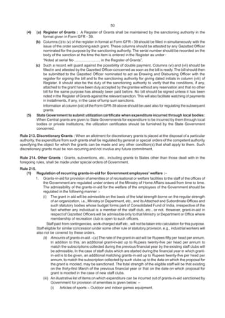 50
(4) (a) Register of Grants : A Register of Grants shall be maintained by the sanctioning authority in the
format given in Form GFR - 39.
(b) Columns (i) to (v) of the register in format at Form GFR - 39 should be filled in simultaneously with the
issue of the order sanctioning each grant. These columns should be attested by any Gazetted Officer
nominated for the purpose by the sanctioning authority. The serial number should be recorded on the
body of the sanction at the time the item is entered in the Register as under :
“Noted at serial No ………………… in the Register of Grants”.
(c) Such a record will guard against the possibility of double payment. Columns (vi) and (vii) should be
filled in and attested by the Gazetted Officer concerned as soon as the bill is ready. The bill should then
be submitted to the Gazetted Officer nominated to act as Drawing and Disbursing Officer with the
register for signing the bill and to the sanctioning authority for giving dated initials in column (viii) of
Register. It should also be the duty of the sanctioning authority to verify that the conditions, if any,
attached to the grant have been duly accepted by the grantee without any reservation and that no other
bill for the same purpose has already been paid before. No bill should be signed unless it has been
noted in the Register of Grants against the relevant sanction.This will also facilitate watching of payments
in installments, if any, in the case of lump sum sanctions.
Information at column (xiii) of the Form GFR-39 above should be used also for regulating the subsequent
grants.
(5) State Government to submit utilization certificate when expenditure incurred through local bodies:
When Central grants are given to State Governments for expenditure to be incurred by them through local
bodies or private institutions, the utilization certificates should be furnished by the State Government
concerned.
Rule 213. Discretionary Grants : When an allotment for discretionary grants is placed at the disposal of a particular
authority, the expenditure from such grants shall be regulated by general or special orders of the competent authority
specifying the object for which the grants can be made and any other condition(s) that shall apply to them. Such
discretionary grants must be non-recurring and not involve any future commitment.
Rule 214. Other Grants : Grants, subventions, etc., including grants to States other than those dealt with in the
foregoing rules, shall be made under special orders of Government.
Rule 215.
(1) Regulation of recurring grants-in-aid for Government employees’ welfare :–
1. Grants-in-aid for provision of amenities or of recreational or welfare facilities to the staff of the offices of
the Government are regulated under orders of the Ministry of Home Affairs issued from time to time.
The admissibility of the grants-in-aid for the welfare of the employees of the Government should be
regulated in the following manner :-
(i) The grant in aid will be admissible on the basis of the total strength borne on the regular strength
of an organization, i.e., Ministry or Department, etc., and itsAttached and Subordinate Offices and
such statutory bodies whose budget forms part of Consolidated Fund of India, irrespective of the
fact whether any individual is a member of the staff club, etc., or not. However, grant-in-aid in
respect of Gazetted Officers will be admissible only to that Ministry or Department or Office where
membership of recreation club is open to such officers.
Staff paid from contingencies, work-charged staff etc., will not be taken into calculation for this purpose.
Staff eligible for similar concession under some other rule or statutory provision, e.g., industrial workers will
also not be covered by these orders.
(ii) Amounts of grants-in-aid. –(a) The rate of the grant-in-aid will be Rupees fifty per head per annum.
In addition to this, an additional grant-in-aid up to Rupees twenty-five per head per annum to
match the subscriptions collected during the previous financial year by the existing staff clubs will
be admissible. In the case of staff clubs which are started during the financial year in which grant-
in-aid is to be given, an additional matching grants-in-aid up to Rupees twenty-five per head per
annum, to match the subscription collected by such clubs up to the date on which the proposal for
the grant is mooted, may be sanctioned. The total strength of the eligible staff will be that existing
on the thirty-first March of the previous financial year or that on the date on which proposal for
grant is mooted in the case of new staff clubs.
(iii) An illustrative list of items on which expenditure can be incurred out of grants-in-aid sanctioned by
Government for provision of amenities is given below: –
(i) Articles of sports – Outdoor and indoor games equipment.
 