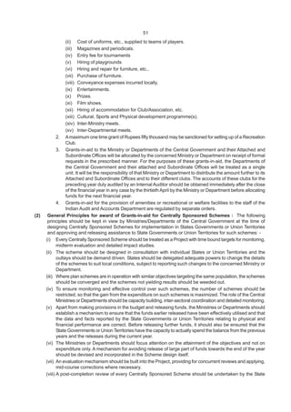 51
(ii) Cost of uniforms, etc., supplied to teams of players.
(iii) Magazines and periodicals.
(iv) Entry fee for tournaments
(v) Hiring of playgrounds
(vi) Hiring and repair for furniture, etc.,
(vii) Purchase of furniture.
(viii) Conveyance expenses incurred locally.
(ix) Entertainments.
(x) Prizes.
(xi) Film shows.
(xii) Hiring of accommodation for Club/Association, etc.
(xiii) Cultural, Sports and Physical development programme(s).
(xiv) Inter-Ministry meets.
(xv) Inter-Departmental meets.
2. Amaximum one time grant of Rupees fifty thousand may be sanctioned for setting up of a Recreation
Club.
3. Grants-in-aid to the Ministry or Departments of the Central Government and their Attached and
Subordinate Offices will be allocated by the concerned Ministry or Department on receipt of formal
requests in the prescribed manner. For the purposes of these grants-in-aid, the Departments of
the Central Government and their attached and Subordinate Offices will be treated as a single
unit. It will be the responsibility of that Ministry or Department to distribute the amount further to its
Attached and Subordinate Offices and to their different clubs. The accounts of these clubs for the
preceding year duly audited by an InternalAuditor should be obtained immediately after the close
of the financial year in any case by the thirtieth April by the Ministry or Department before allocating
funds for the next financial year.
4. Grants-in-aid for the provision of amenities or recreational or welfare facilities to the staff of the
Indian Audit and Accounts Department are regulated by separate orders.
(2) General Principles for award of Grants-in-aid for Centrally Sponsored Schemes : The following
principles should be kept in view by Ministries/Departments of the Central Government at the time of
designing Centrally Sponsored Schemes for implementation in States Governments or Union Territories
and approving and releasing assistance to State Governments or Union Territories for such schemes: -
(i) Every Centrally Sponsored Scheme should be treated as a Project with time bound targets for monitoring,
midterm evaluation and detailed impact studies.
(ii) The scheme should be designed in consultation with individual States or Union Territories and the
outlays should be demand driven. States should be delegated adequate powers to change the details
of the schemes to suit local conditions, subject to reporting such changes to the concerned Ministry or
Department.
(iii) Where plan schemes are in operation with similar objectives targeting the same population, the schemes
should be converged and the schemes not yielding results should be weeded out.
(iv) To ensure monitoring and effective control over such schemes, the number of schemes should be
restricted, so that the gain from the expenditure on such schemes is maximized. The role of the Central
Ministries or Departments should be capacity building, inter-sectoral coordination and detailed monitoring.
(v) Apart from making provisions in the budget and releasing funds, the Ministries or Departments should
establish a mechanism to ensure that the funds earlier released have been effectively utilised and that
the data and facts reported by the State Governments or Union Territories relating to physical and
financial performance are correct. Before releasing further funds, it should also be ensured that the
State Governments or Union Territories have the capacity to actually spend the balance from the previous
years and the releases during the current year.
(vi) The Ministries or Departments should focus attention on the attainment of the objectives and not on
expenditure only. A mechanism for avoiding release of large part of funds towards the end of the year
should be devised and incorporated in the Scheme design itself.
(vii) An evaluation mechanism should be built into the Project, providing for concurrent reviews and applying,
mid-course corrections where necessary.
(viii) A post-completion review of every Centrally Sponsored Scheme should be undertaken by the State
 