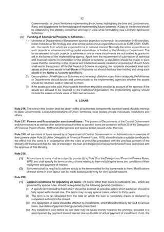 52
Government(s) or Union Territories implementing the scheme, highlighting the time and cost overruns,
if any, and suggestions for formulating and implementing future schemes. A copy of the review should
be obtained by the Ministry concerned and kept in view while formulating new Centrally Sponsored
Schemes.
(3) Funding of Sponsored Projects or Schemes :-
1) Ministries or Departments of Government sponsor projects or schemes to be undertaken by Universities,
Indian Institutes of Technology and other similar autonomous organizations such as ICAR, CSIR, ICMR,
etc., the results from which are expected to be in national interest. Normally the entire expenditure on
such projects or schemes including capital expenditure, is funded by the Ministry or Department. The
funds released for such projects or schemes in one or more installments are not treated as grants-in-
aid in the books of the implementing agency. Apart from the requirement of submission of technical
and financial reports on completion of the project or scheme, a stipulation should be made in such
cases that the ownership in the physical and intellectual assets created or acquired out of such funds
shall vest in the sponsor. While the Project or Scheme is ongoing, the recipients should not treat such
assets as their own assets in their Books of Accounts but should disclose their holding and using such
assets in the Notes to Accounts specifically.
2) On completion of the Projects or Schemes and the receipt of technical and financial reports, the Ministries
or Departments should decide and communicate to the implementing agencies whether the assets
should be returned, sold or retained by them.
3) If the assets are to be sold, the proceeds therefrom should be credited to account of the sponsor. If the
assets are allowed to be retained by the Institution/Organisation, the implementing agency should
include the assets at book value in their own accounts.
II. LOANS
Rule 216. The rules in this section shall be observed by all authorities competent to sanction loans of public moneys
to State Governments, Local Administrations of Union Territories, local bodies, private individuals, institutions and
others.
Rule 217. Powers and Procedure for sanction of loans : The powers of Departments of the Central Government
andAdministrators as well as other subordinate authorities to sanction loans are contained in Rule 20 of the Delegation
of Financial Powers Rules, 1978 and other general and special orders issued under that rule.
Rule 218. All sanctions of loans issued by a Department of Central Government or an Administrator in exercise of
their powers under Rule 20 of the Delegation of Financial Powers Rules, 1978, should include a suitable certificate to
the effect that the same is in accordance with the rules or principles prescribed with the previous consent of the
Ministry of Finance and that the rate of interest on the loan and the period of repayment thereof have been fixed with
the approval of that Ministry.
Rule 219.
(1) All sanctions to loans shall be subject to proviso (b) to Rule 20 of the Delegation of Financial Powers Rules,
1978, and shall specify the terms and conditions relating to them including the terms and conditions of their
repayment and payment of interest.
(2) Borrowers shall be required to adhere strictly to the terms settled for the loans made to them. Modifications
of these terms in their favour can be made subsequently only for very special reasons.
Rule 220.
(1) General conditions for regulating all loans : All loans, other than loans to cultivators, etc., which are
governed by special rules, should be regulated by the following general conditions :-
(i) A specific term should be fixed which should be as short as possible, within which each loan should be
fully repaid with interest due. The terms may, in very special cases, extend to thirty years.
(ii) The term is to be calculated from the date on which the loan is completely drawn or declared by
competent authority to be closed.
(iii) The repayment of loans should be effected by installments, which should ordinarily be fixed on annual
basis, due dates of payment being specially prescribed.
(iv) Any installment paid before its due date may be taken entirely towards the principal, provided it is
accompanied by payment toward interest due up-to-date of actual payment of installment; if not, the
 