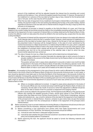 53
amount of the installment will first be adjusted towards the interest due for preceding and current
periods and the balance, if any, will alone be applied towards the principal. If, however, the payment of
the installment is in advance of the due date by fourteen days or less, interest for the full period (half-
year or full year, as the case may be) will be payable.
(v) When the due date of repayment of any installment of principal or interest falls on a Sunday or a public
holiday, the payment made on the next working day following the Sunday or the public holiday, shall be
regarded as payment on the due date and no interest shall be charged for the day or days by which the
recovery is so postponed.
Exception. –If an installment of principal or interest is payable on the thirty-first March of a year, and if that day
happens to be a public holiday the recoveries should be made on the immediately preceding working day. In case, the
due date for the repayment of a loan or payment of interest falls on a holiday observed by the Reserve Bank of India,
at which the effective credit is to take place this should be shifted to the next working day, except when the due date
is thirty-first March.
(vi) The payment of interest and the repayment of principal of a loan are always to be made with reference
to the calendar date on which the loan in question is paid. However, where payment of installment is in
advance of the due date by fourteen days or less, interest for the full year or half year (depending on
the prescribed mode of recovery) will be charged thereon. In the case of a loan sanctioned by the
Central Government to a State Government on or before thirty-first March of a year, which is adjusted
in the books of the Reserve Bank of India in the month of April but in the accounts of the previous year
the installment of principal and/or interest will fall due for payment on the thirty-first March of the
succeeding year and not on the anniversaries of the calendar date in April on which the inter-
Governmental adjustment was carried out.
(vii) The date of drawal of a loan by a State Government will be determined as indicated below –
(a) When monetary settlement is involved -Normally the calendar date on which amount of a loan is
actually credited to the account of the State Government by the Reserve Bank is to be treated as
the date of its drawal.
This position will also hold in cases where adjustment in accounts is made in one month but date
of adjustment in the books of the Reserve Bank of India falls in the following calendar month. The
calendar date on which the credit is actually afforded to the State Government in the books of the
Reserve Bank of India in such cases will be treated as the date of its drawal.
Exception. –An exception to this arrangement is in the case of loans for which credit is afforded to the recipient State
Government in the month of April by the Reserve Bank of India but in the accounts of previous year. In such cases, a
loan should be deemed to have been paid on the thirty-first March of the financial year in the accounts of which the
payment is adjusted. Consequently, payment of annual interest as also repayment of installment of principal in respect
of such loans will fall due on the thirty-first March of the succeeding years and not on the anniversaries of the calendar
date in April on which inter-Governmental adjustment on account of such loans was carried out in the books of the
Reserve Bank of India.
(b) Where no monetary settlement is involved. –In regard to cases where adjustment in the books of
the Accounts Offices are only involved and actual credit through the Reserve Bank of India is not
necessary, the last date on the month of account in which the adjustment is effected should be
taken as the date of drawal of loan for purposes of repayment and charging interest.
(viii) In order to avoid any default in the payment of loan, the Principal Accounts Officers or Pay and Accounts
Officers who maintain the detailed accounts of loans, should issue notices in Form GFR-36 to the
loanees (other than State and Union Territory Governments) i.e. Public Sector Undertakings, statutory
bodies and institutions etc., say, a month in advance of the due date for the repayment of any installment
of the principal and/ or interest thereon. However, omission to give notice does not give the loanees
any claim to exemption from the consequences of default in the repayment of the principal and/or
interest thereon.
(2) Before sanctioning a loan to private Institutions the lending Ministry or Department should ensure that such
private institution has the necessary adequate managerial ability and experience.
(3) (i) Before considering a loan application from parties other than State Governments and Local
Administrations of Union Territories, the following requirements should be fulfilled:-
(a) it should be seen that there is adequate budget provision;
(b) it should be seen whether the grant of the loan would be in accordance with approved Government
policy and accepted patterns of assistance.
(ii) Before approving the loan, the applicant should be asked to furnish the following materials and
information:-
 