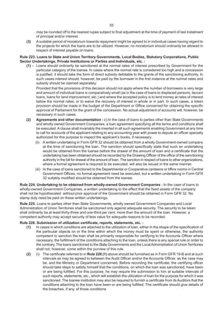 55
may be rounded off to the nearest rupee subject to final adjustment at the time of payment of last instalment
of principal and/or interest.
(3) A suitable period of moratorium towards repayment might be agreed to in individual cases having regard to
the projects for which the loans are to be utilized. However, no moratorium should ordinarily be allowed in
respect of interest payable on loans.
Rule 223. Loans to State and Union Territory Governments, Local Bodies, Statutory Corporations, Public
Sector Undertakings, Private Institutions or Parties and Individuals, etc. :
(1) – Loans should ordinarily be sanctioned at the normal rates of interest prescribed by Government for the
particular category of the loanee. In cases where the normal rate is considered too high and a concession
is justified, it should take the form of direct subsidy debitable to the grants of the sanctioning authority. In
such cases interest should, however, be paid by the borrower in the first instance at the normal rates and
subsidy should be claimed separately:
Provided that the provisions of this decision should not apply where the number of borrowers is very large
and amount of individual loans is comparatively small (as in the case of loans to displaced persons, taccavi
loans, loans for land improvement, etc.) and where the accepted policy is to lend money at rates of interest
below the normal rates, or to waive the recovery of interest in whole or in part. In such cases, a token
provision should be made in the budget of the Department or Office concerned for obtaining the specific
approval of Parliament for the grant of the concession. No actual adjustment of accounts will, however, be
necessary in such cases.
(2) Agreements and other documentation : (i) In the case of loans to parties other than State Governments
and wholly owned Government Companies, a loan agreement specifying all the terms and conditions shall
be executed. A clause shall invariably the inserted in all such agreements enabling Government at any time
to call for accounts of the applicant relating to any accounting year with power to depute an officer specially
authorized for this purpose to inspect the applicant’s books, if necessary.
(ii) A written undertaking in Form GFR 32 should be obtained from a wholly Government-owned company
at the time of sanctioning the loan. The sanction should specifically state that such an undertaking
would be obtained from the loanee before the drawal of the amount of loan and a certificate that the
undertaking has been obtained should be recorded by the Drawing Officer of the office of the sanctioning
authority in the bill for drawal of the amount of loan. The sanction in respect of loans to other organizations,
where a formal agreement is required to be executed, will also be issued in the same manner.
(iii) In the case of loans sanctioned to the Departmental or Cooperative canteens or tiffins rooms in Central
Government Offices, no formal agreement need be executed, but a written undertaking in Form GFR
32 suitably modified should be obtained from the loanee.
Rule 224. Undertaking to be obtained from wholly-owned Government Companies : In the case of loans to
wholly-owned Government Companies, a written undertaking to the effect that the fixed assets of the company
shall not be hypothecated without prior approval of the Government should be obtained in Form GFR 32. No
stamp duty need be paid on these written undertakings.
Rule 225. Loans to parties other than State Governments, wholly owned Government Companies and Local
Administration of Union Territories shall be sanctioned only against adequate security. The security to be taken
shall ordinarily be at least thirty-three and one-third per cent. more than the amount of the loan. However, a
competent authority may accept security of less value for adequate reasons to be recorded.
Rule 226. Submission of utilization certificate, reports, statements, etc. :
(1) In cases in which conditions are attached to the utilization of loan, either in the shape of the specification of
the particular objects on or the time within which the money must be spent or otherwise, the authority
competent to sanction the loan shall be primarily responsible for certifying to the Accounts Officer where
necessary, the fulfillment of the conditions attaching to the loan, unless there is any special rule or order to
the contrary. The loans sanctioned to the State Governments and the LocalAdministration of UnionTerritories
shall not, however, come within the purview of this rule.
(2) (i) The certificate referred to in Rule 226 (1) above should be furnished as in Form GFR 19-B and at such
intervals as may be agreed to between the Audit Officer and/or the Accounts Officer, as the case may
be, and the Ministry or Department concerned. Before recording the certificate, the certifying officer
should take steps to satisfy himself that the conditions, on which the loan was sanctioned, have been
or are being fulfilled. For this purpose, he may require the submission to him at suitable intervals of
such reports, statements, etc., which will establish the utilization of loan for the purpose for which it was
sanctioned. The loanee institution may also be required to furnish a certificate from itsAuditors that the
conditions attaching to the loan have been or are being fulfilled. The certificate should give details of
the breaches, if any, of those conditions.
 