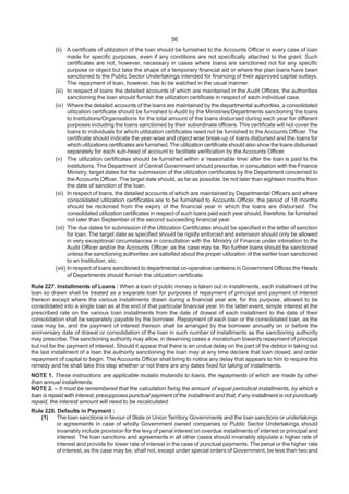56
(ii) A certificate of utilization of the loan should be furnished to the Accounts Officer in every case of loan
made for specific purposes, even if any conditions are not specifically attached to the grant. Such
certificates are not, however, necessary in cases where loans are sanctioned not for any specific
purpose or object but take the shape of a temporary financial aid or where the plan loans have been
sanctioned to the Public Sector Undertakings intended for financing of their approved capital outlays.
The repayment of loan, however, has to be watched in the usual manner.
(iii) In respect of loans the detailed accounts of which are maintained in the Audit Offices, the authorities
sanctioning the loan should furnish the utilization certificate in respect of each individual case.
(iv) Where the detailed accounts of the loans are maintained by the departmental authorities, a consolidated
utilization certificate should be furnished to Audit by the Ministries/Departments sanctioning the loans
to Institutions/Organisations for the total amount of the loans disbursed during each year for different
purposes including the loans sanctioned by their subordinate officers. This certificate will not cover the
loans to individuals for which utilization certificates need not be furnished to the Accounts Officer. The
certificate should indicate the year-wise and object wise break-up of loans disbursed and the loans for
which utilizations certificates are furnished.The utilization certificate should also show the loans disbursed
separately for each sub-head of account to facilitate verification by the Accounts Officer.
(v) The utilization certificates should be furnished within a ‘reasonable time’ after the loan is paid to the
institutions. The Department of Central Government should prescribe, in consultation with the Finance
Ministry, target dates for the submission of the utilization certificates by the Department concerned to
the Accounts Officer. The target date should, as far as possible, be not later than eighteen months from
the date of sanction of the loan.
(vi) In respect of loans, the detailed accounts of which are maintained by Departmental Officers and where
consolidated utilization certificates are to be furnished to Accounts Officer, the period of 18 months
should be reckoned from the expiry of the financial year in which the loans are disbursed. The
consolidated utilization certificates in respect of such loans paid each year should, therefore, be furnished
not later than September of the second succeeding financial year.
(vii) The due dates for submission of the Utilization Certificates should be specified in the letter of sanction
for loan. The target date as specified should be rigidly enforced and extension should only be allowed
in very exceptional circumstances in consultation with the Ministry of Finance under intimation to the
Audit Officer and/or the Accounts Officer, as the case may be. No further loans should be sanctioned
unless the sanctioning authorities are satisfied about the proper utilization of the earlier loan sanctioned
to an Institution, etc.
(viii) In respect of loans sanctioned to departmental co-operative canteens in Government Offices the Heads
of Departments should furnish the utilization certificate.
Rule 227. Installments of Loans : When a loan of public money is taken out in installments, each installment of the
loan so drawn shall be treated as a separate loan for purposes of repayment of principal and payment of interest
thereon except where the various installments drawn during a financial year are, for this purpose, allowed to be
consolidated into a single loan as at the end of that particular financial year. In the latter event, simple interest at the
prescribed rate on the various loan installments from the date of drawal of each installment to the date of their
consolidation shall be separately payable by the borrower. Repayment of each loan or the consolidated loan, as the
case may be, and the payment of interest thereon shall be arranged by the borrower annually on or before the
anniversary date of drawal or consolidation of the loan in such number of installments as the sanctioning authority
may prescribe. The sanctioning authority may allow, in deserving cases a moratorium towards repayment of principal
but not for the payment of interest. Should it appear that there is an undue delay on the part of the debtor in taking out
the last installment of a loan the authority sanctioning the loan may at any time declare that loan closed, and order
repayment of capital to begin. The Accounts Officer shall bring to notice any delay that appears to him to require this
remedy and he shall take this step whether or not there are any dates fixed for taking of installments.
NOTE 1. These instructions are applicable mutatis mutandis to loans, the repayments of which are made by other
than annual installments.
NOTE 2. – It must be remembered that the calculation fixing the amount of equal periodical installments, by which a
loan is repaid with interest, presupposes punctual payment of the installment and that, if any installment is not punctually
repaid, the interest amount will need to be recalculated.
Rule 228. Defaults in Payment :
(1) The loan sanctions in favour of State or Union Territory Governments and the loan sanctions or undertakings
or agreements in case of wholly Government owned companies or Public Sector Undertakings should
invariably include provision for the levy of penal interest on overdue installments of interest or principal and
interest. The loan sanctions and agreements in all other cases should invariably stipulate a higher rate of
interest and provide for lower rate of interest in the case of punctual payments. The penal or the higher rate
of interest, as the case may be, shall not, except under special orders of Government, be less than two and
 