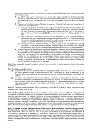 57
half per cent. per annum above the normal rate of interest prescribed by Government from time to time for
the loans advanced.
(2) Any default in the payment of interest upon a loan or in the repayment of principal, shall be promptly
reported by the Accounts Officer, to the authority which sanctioned the loan. The responsibility of the
Accounts Officer, under this rule refers only to the loans, the detailed accounts for which are kept by
him.
(3) Procedure to be followed in case of defaults in repayment of interest free loans or loans sanctioned at
concessional rates of interest :
(i) In the case of grant of interest free loans e.g., loans to technical educational institutions for
construction of hostels, prompt repayment should be made a condition for the grant of interest
free loans. The sanction letter in such cases should provide that in the event of any default in
repayment, interest at rates prescribed by Government from time to time will be chargeable on the
loans.
(ii) In the case of loans sanctioned at concessional rates of interest e.g., loans under the State Aid to
Industries Act and Rules, the payment of subsidy (to cover the concession, viz., difference between
the normal rate and concessional rate), should be made conditional upon prompt repayments of
principal and payment of interest thereon by the party concerned.
(iii) In the cases where in addition to interest free loans, subsidy is also provided to meet running
expenses e.g., loans to departmental canteens, the sanction letter should provide that in the event
of any default in repayment, the defaulted dues would be recovered out of the subsidy payable.
(4) On receipt of a report of default referred to in sub-rule (2) above, the authority concerned shall immediately
take steps to get the default remedied and also consider enforcement of penal or higher rate of interest
on the overdue amounts. Where the sanctioning authority is satisfied, having regard to the circumstances
of the case, that penal or higher interest need not be recovered, the borrower should ordinarily be
asked to pay interest, at the normal rate prescribed in the loan sanction, on the overdue amount (of
principal and/or interest) from the due date of payment up to the date of settlement of the default. The
recovery of additional interest should not be waived except in special circumstances or where the
period of defaults is very short, e.g., a few days.
Rule 229. Irrecoverable Loans : A competent authority may remit or write off any loans owing to their irrecoverability
or otherwise.
Rule 230. Accounts and Control :
(1) Subject to such general or specific directions as may be given by the Comptroller and Auditor-General in
this behalf, detailed accounts of loans to Institutions and Organizations, etc., shall be maintained by the
Accounts Officer who shall watch their recovery and see that the conditions attached to each loan are
fulfilled.
(2) In the case of loans to private individuals the detailed accounts of such loans shall be maintained by the
departmental authorities concerned who shall also watch their recovery and see that the conditions attached
to each loan are fulfilled. The detailed procedure to be followed for the various categories of loans to private
individuals should be laid down in consultation with Finance Ministry and the Comptroller and Auditor-
General of India.
Rule 231. The instructions contained in this Chapter relating to cost of audit of grants-in-aid are applicable mutatis
mutandis in the case of loans as well.
Rule 232. Annual Returns : Each PrincipalAccounts Officer shall submit to the concerned Ministry or Department of
Government a statement in Form GFR 20 showing the details of outstanding Central Loans borne on his books as on
thirty-first March each year. This statement should be submitted not later than the following thirtieth September and
should indicate the aggregate of outstanding balance of loans, details of defaults, if any, in repayment of principal and/
or interest and the earliest period to which the default pertains, against each State or Union Territory Government,
foreign Government, Railway or Department of Posts funds, public sector and private sector enterprises, Co-operative
and other institutions etc. Where, however, detailed accounts are not required to be maintained by the Accounts
Office, the statement should contain departmental authority-wise aggregate balances of outstanding loans.
Rule 233. Review of annual statements with a view to enforce repayments of the principal and interest due :
The Administrative Ministries should keep watch over the receipt of the annual statements in Form GFR 20 regularly
from the Accounts Officer and conduct a close review of the cases of defaults in repayment of the instalments of
principal and/or interest due, as revealed from these annual statements and take suitable measures for enforcing
repayments of the principal and interest due. If these statements are not received in time, the Accounts Officer should
be reminded promptly. To facilitate a proper review of the position of outstanding loans, the Ministries may also
arrange to maintain centrally a list of all sanctions issued relating to loans advanced to State Governments and other
parties.
 
