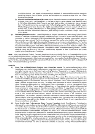 60
of Special Account. This will be accompanied by a statement of debits and credits made during the
period by Reserve Bank of India, Mumbai and supporting documents received from the Project
Implementing Agency.
(b) Reimbursement outside Special Account : Under the reimbursement procedure (where there is no
provision in the loan or credit agreement for the Special Account or the balance in the Special Account
is ‘Nil’) office of Controller of Aid Accounts and Audit shall send the reimbursement claims received
from the Project Implementing Agency direct to the FundingAgency after checking the eligibility aspect.
The Funding Agency shall disburse the eligible expenditure to the borrower’s account with Reserve
Bank of India, Mumbai, who shall pass on the Rupee equivalent to the account of the Controller of Aid
Accounts and Audit at Reserve Bank of India, New Delhi by issue of Government Foreign Transaction
(GFT) advice.
(ii) Direct Payment Procedure : Under this procedure adopted in some cases the Funding Agency, on the
request of the Project Implementing Agency (received through Controller of Aid Accounts and Audit), duly
supported by relevant documents, shall directly pay to the contractor or supplier or consultant from the
loan or credit or grant account. The FundingAgency, after satisfying itself as to the eligibility of the expenditure
etc. remits the amount directly to the account of the payees as per the payment instructions. The Funding
Agency apprises the office of Controller of AidAccounts andAudit and the Project Implementing Agency of
the particulars of the payment made. Office of Controller of Aid Accounts and Audit shall work out the rupee
equivalent of the foreign currency payment. This rupee equivalent shall be recovered by office of Controller
of Aid Accounts and Audit from the Project Implementing Agencies or State Governments which have
availed of the Direct Payment Procedure.
Note : In the case of Central Projects, Centrally Sponsored Projects and Public Sector or Financial Institutions, the
concerned administrative Ministry or Department shall release the fund to the Project Implementing Agency with the
instruction to deposit rupee equivalent of the foreign currency that have been availed of under Direct Payment Procedure
by them to the account of Controller of Aid Accounts and Audit at Reserve Bank of India, New Delhi or State Bank of
India, Tis Hazari, Delhi through a challan.
Rule 238.
(1) Fund Flow for State Projects financed from external aid source: The respective Departments of the
State Government shall provide in the Budget such expenditure proposed to be incurred under Plan Schemes
during the financial year by the Project Implementing Agencies. These shall be in respect of State projects
to be financed from external aid sources both under loan or credit and grants and eligible for disbursement
from Funding Agency under Reimbursement or Direct Payment Procedure.
(2) Fund flow for State Projects under Reimbursement Procedure: The disbursements under the
“Reimbursement through Special Account” and “Reimbursement out side Special Account”, referred to in
Rule 237 (i), shall be consolidated at periodical intervals under each loan or credit State-wise by the office
of the Controller of Aid Accounts and Audit. The details of the same shall be sent to Plan Finance Division
of the Department of Expenditure in the Ministry of Finance for release of funds to the respective State
Governments. The Plan Finance division of Department of Expenditure in the Ministry of Finance shall
issue sanctions for actual release of the disbursement for each State. A copy of such sanction shall be
endorsed to the Finance Department of the concerned State Government for information. The office of the
Chief Controller of Accounts, Ministry of Finance shall issue the Inter-Government (IG) Advice to Reserve
Bank of India, Central Accounts Section, Nagpur, for effecting the release to the concerned State
Governments. The account of the State Government maintained at Reserve Bank of India, CentralAccounts
Section, Nagpur, shall be credited with the amount so released, thus, completing the cycle of funds from
the expenditure incurred from the Budget of the State till receipt of funds of such expenditure from
Government of India to the State.
(3) Fund flow for State Projects under Direct Payment Procedure: Under Direct Payment Procedure the
claims shall be processed as mentioned in Rule 237 (ii). Office of Controller of Aid Accounts andAudit shall
work out the Rupee equivalent of such Direct Payment based on Reserve Bank of India buying rate applicable
for the value date on which the Direct Payment was made. Office of Controller of Aid Accounts and Audit
shall consolidate such disbursement in Rupees, and send a list of such disbursement State-wise to Plan
Finance Division of Department of Expenditure at periodical intervals requesting them to release the amount
to the State concerned notionally and recover the same for credit to Controller of Aid Accounts and Audit’s
account. The Plan Finance Division shall issue a separate sanction for the amount to be released to the
State concerned and for simultaneous recovery and credit back to the account of the Controller of Aid
Accounts andAudit. A copy of such sanction shall also be endorsed to the Finance Department of the State
Government concerned. The office of the Chief Controller of Accounts, Ministry of Finance shall advise
 
