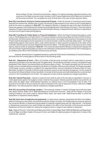 61
Reserve Bank of India, Central Accounts Section, Nagpur, for making necessary adjustment entries in the
accounts of the State concerned under intimation to the Finance Department of the State and Controller of
Aid Accounts and Audit. This completes the cycle of funds flow in the case of direct payment claims.
Rule 239. Fund flow for Central or Central sponsored Projects : Under the Central or Central sponsored project
financed from external aid, whether loan or grant, the process of disbursement of such claims by the Funding Agency
shall be the same as explained in Rule 237. The respective Ministry or Department get funds when Demands for
Grants are passed in the Parliament and advised by the Budget Division of the Ministry of Finance. The funds shall be
released to Project Implementing Agency by the administrative Ministry or Department with reference to expenditure
incurred by the Project Implementing Agency.
Rule 240. Fund flow for Public Sector or Financial Institutions : When the Project Implementing Agency under
Loan or Credit Agreement is a Public Sector or Financial Institution or Autonomous Body and Government of India is
the Borrower, the Administrative Ministry concerned shall provide in its budget funds required to be passed on to the
Project Implementing Agency for the expenditure incurred by the latter under the externally aided project. The Project
Implementing Agency shall submit claims under reimbursement or direct payment procedures to the office of the
Controller of Aid Accounts and Audit, Department of Economic Affairs. The disbursement of the claims by the Funding
Agency shall be similar as explained in Rule 237. The concerned administrative Ministry or Department releases the
amount to Project Implementing Agency based on the certification of disbursement received from the Funding Agency
as certified by the office of the Controller of Aid Accounts and Audit.
However, where the loan is negotiated directly by a particular Public Sector Undertaking or Financial Institution,
the funds from the Funding Agency will flow direct to the borrowing entity.
Rule 241. Repayment of loans : Office of Controller of Aid Accounts and Audit shall be responsible for prompt
repayment of principal on the due date as per the agreements. The remittance of foreign currency is arranged through
designated Public Sector Commercial Banks and Reserve Bank of India. The Rupee equivalent and the amount of
foreign currency remitted shall be intimated by the Banks to Controller ofAid Accounts andAudit.The Rupee equivalent
of the foreign currency remitted is credited to the respective Banks’ account maintained at Reserve Bank of India,
New Delhi, by debit to Controller of Aid Accounts and Audit’s account as per standing arrangement. On the receipt of
the advice from Reserve Bank of India, New Delhi, Controller of Aid Accounts and Audit shall debit the concerned loan
account in the Consolidated Fund of India. The repayment of loans shall be classified as charged expenditure.
Rule 242. Interest Payments : Interest on external loans shall be paid on the due date as stipulated in the loan or
credit agreements against the budget provision made for this purpose. Interest payments shall be accounted for as
debit under the Major Head ‘2049-Interest Payments’ for external loans in the Consolidated Fund of India. The
procedure for transfer of amount shall be the same as followed in the case of repayment of loans, referred to in Rule
241 above. The interest payment shall be classified as charged expenditure.
Rule 243. Accounting of exchange variation : The exchange variation in respect of foreign loans that have been
fully repaid shall be written off to “8680-Miscellaneous Government Accounts - Write off from Heads of Accounts
closing to balance” per contra credit to relevant Minor Head, Sub Head under “6002-External Debt” to which the
expenditure or repayment stands debited.
Rule 244. Aid in form of materials and equipments : In cases where materials, equipments and other commodities,
without involving any cash inflow, are received as aid from foreign countries, the Funding Agency issues an advice to
the concerned Ministry or Department giving details of materials supplied along with the value thereof. The Ministry
or Department concerned in turn shall intimate the details to the office of the Controller of Aid Accounts and Audit,
Department of Economic Affairs for making the budget provision in regard to aid material or equipment.
Note : Refer to Para 4.8.1 of CivilAccounts Manual and Note (1) below Major Head ‘3606-Aid Materials and Equipments’
of List of Major and Minor Heads of Account of Union and States for detail procedure of adjustment of value of the
materials etc. received.
 