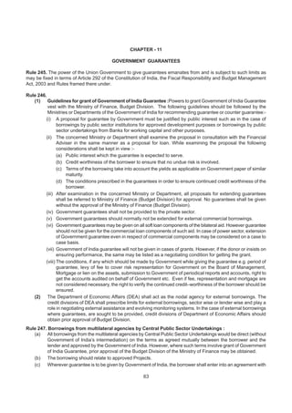 CHAPTER - 11
GOVERNMENT GUARANTEES
Rule 245. The power of the Union Government to give guarantees emanates from and is subject to such limits as
may be fixed in terms of Article 292 of the Constitution of India, the Fiscal Responsibility and Budget Management
Act, 2003 and Rules framed there under.
Rule 246.
(1) Guidelines for grant of Government of India Guarantee :Powers to grant Government of India Guarantee
vest with the Ministry of Finance, Budget Division. The following guidelines should be followed by the
Ministries or Departments of the Government of India for recommending guarantee or counter guarantee:-
(i) A proposal for guarantee by Government must be justified by public interest such as in the case of
borrowings by public sector institutions for approved development purposes or borrowings by public
sector undertakings from Banks for working capital and other purposes.
(ii) The concerned Ministry or Department shall examine the proposal in consultation with the Financial
Adviser in the same manner as a proposal for loan. While examining the proposal the following
considerations shall be kept in view :-
(a) Public interest which the guarantee is expected to serve.
(b) Credit worthiness of the borrower to ensure that no undue risk is involved.
(c) Terms of the borrowing take into account the yields as applicable on Government paper of similar
maturity.
(d) The conditions prescribed in the guarantees in order to ensure continued credit worthiness of the
borrower.
(iii) After examination in the concerned Ministry or Department, all proposals for extending guarantees
shall be referred to Ministry of Finance (Budget Division) for approval. No guarantees shall be given
without the approval of the Ministry of Finance (Budget Division).
(iv) Government guarantees shall not be provided to the private sector.
(v) Government guarantees should normally not be extended for external commercial borrowings.
(vi) Government guarantees may be given on all soft loan components of the bilateral aid. However guarantee
should not be given for the commercial loan components of such aid. In case of power sector, extension
of Government guarantee even in respect of commercial components may be considered on a case to
case basis.
(vii) Government of India guarantee will not be given in cases of grants. However, if the donor or insists on
ensuring performance, the same may be listed as a negotiating condition for getting the grant.
(viii) The conditions, if any which should be made by Government while giving the guarantee e.g. period of
guarantee, levy of fee to cover risk representation for Government on the Board of Management,
Mortgage or lien on the assets, submission to Government of periodical reports and accounts, right to
get the accounts audited on behalf of Government etc. Even if fee, representation and mortgage are
not considered necessary, the right to verify the continued credit–worthiness of the borrower should be
ensured.
(2) The Department of Economic Affairs (DEA) shall act as the nodal agency for external borrowings. The
credit divisions of DEA shall prescribe limits for external borrowings, sector wise or lender wise and play a
role in negotiating external assistance and evolving monitoring systems. In the case of external borrowings
where guarantees, are sought to be provided, credit divisions of Department of Economic Affairs should
obtain prior approval of Budget Division.
Rule 247. Borrowings from multilateral agencies by Central Public Sector Undertakings :
(a) All borrowings from the multilateral agencies by Central Public Sector Undertakings would be direct (without
Government of India’s intermediation) on the terms as agreed mutually between the borrower and the
lender and approved by the Government of India. However, where such terms involve grant of Government
of India Guarantee, prior approval of the Budget Division of the Ministry of Finance may be obtained.
(b) The borrowing should relate to approved Projects.
(c) Wherever guarantee is to be given by Government of India, the borrower shall enter into an agreement with
63
 