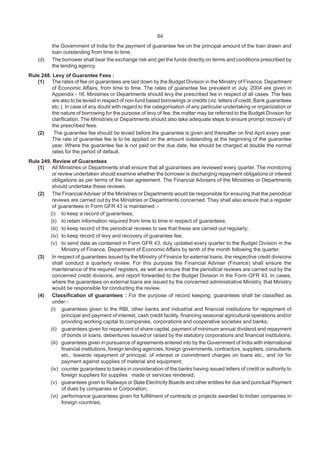 64
the Government of India for the payment of guarantee fee on the principal amount of the loan drawn and
loan outstanding from time to time.
(d) The borrower shall bear the exchange risk and get the funds directly on terms and conditions prescribed by
the lending agency.
Rule 248. Levy of Guarantee Fees :
(1) The rates of fee on guarantees are laid down by the Budget Division in the Ministry of Finance, Department
of Economic Affairs, from time to time. The rates of guarantee fee prevalent in July, 2004 are given in
Appendix - 16. Ministries or Departments should levy the prescribed fee in respect of all cases. The fees
are also to be levied in respect of non-fund based borrowings or credits (viz. letters of credit, Bank guarantees
etc.). In case of any doubt with regard to the categorisation of any particular undertaking or organization or
the nature of borrowing for the purpose of levy of fee, the matter may be referred to the Budget Division for
clarification. The Ministries or Departments should also take adequate steps to ensure prompt recovery of
the prescribed fees.
(2) The guarantee fee should be levied before the guarantee is given and thereafter on first April every year.
The rate of guarantee fee is to be applied on the amount outstanding at the beginning of the guarantee
year. Where the guarantee fee is not paid on the due date, fee should be charged at double the normal
rates for the period of default.
Rule 249. Review of Guarantees
(1) All Ministries or Departments shall ensure that all guarantees are reviewed every quarter. The monitoring
or review undertaken should examine whether the borrower is discharging repayment obligations or interest
obligations as per terms of the loan agreement. The Financial Advisers of the Ministries or Departments
should undertake these reviews.
(2) The Financial Adviser of the Ministries or Departments would be responsible for ensuring that the periodical
reviews are carried out by the Ministries or Departments concerned. They shall also ensure that a register
of guarantees in Form GFR 43 is maintained :-
(i) to keep a record of guarantees;
(ii) to retain information required from time to time in respect of guarantees;
(iii) to keep record of the periodical reviews to see that these are carried out regularly;
(iv) to keep record of levy and recovery of guarantee fee;
(v) to send data as contained in Form GFR 43, duly updated every quarter to the Budget Division in the
Ministry of Finance, Department of Economic Affairs by tenth of the month following the quarter.
(3) In respect of guarantees issued by the Ministry of Finance for external loans, the respective credit divisions
shall conduct a quarterly review. For this purpose the Financial Adviser (Finance) shall ensure the
maintenance of the required registers, as well as ensure that the periodical reviews are carried out by the
concerned credit divisions, and report forwarded to the Budget Division in the Form GFR 43. In cases,
where the guarantees on external loans are issued by the concerned administrative Ministry, that Ministry
would be responsible for conducting the review.
(4) Classification of guarantees : For the purpose of record keeping, guarantees shall be classified as
under:-
(i) guarantees given to the RBI, other banks and industrial and financial institutions for repayment of
principal and payment of interest, cash credit facility, financing seasonal agricultural operations and/or
providing working capital to companies, corporations and cooperative societies and banks;
(ii) guarantees given for repayment of share capital, payment of minimum annual dividend and repayment
of bonds or loans, debentures issued or raised by the statutory corporations and financial institutions;
(iii) guarantees given in pursuance of agreements entered into by the Government of India with international
financial institutions, foreign lending agencies, foreign governments, contractors, suppliers, consultants
etc., towards repayment of principal, of interest or commitment charges on loans etc., and /or for
payment against supplies of material and equipment;
(iv) counter guarantees to banks in consideration of the banks having issued letters of credit or authority to
foreign suppliers for supplies made or services rendered;
(v) guarantees given to Railways or State Electricity Boards and other entities for due and punctual Payment
of dues by companies or Corporation;
(vi) performance guarantees given for fulfillment of contracts or projects awarded to Indian companies in
foreign countries;
 