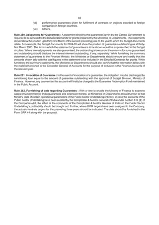 65
(vii) performance guarantees given for fulfillment of contracts or projects awarded to foreign
companies in foreign countries.
(viii) Others.
Rule 250. Accounting for Guarantees : A statement showing the guarantees given by the Central Government is
required to be annexed to the Detailed Demands for grants prepared by the Ministries or Departments. The statements
should show the position upto thirty-first March of the second preceding year, to the year to which the Budget documents
relate. For example, the Budget documents for 2004-05 will show the position of guarantees outstanding as at thirty-
first March 2003. The form in which the statement of guarantees is to be shown would be as prescribed in the Budget
circulars. Where interest payments are also guaranteed, the outstanding shown under the columns for sums guaranteed
and outstanding should disclose the interest element outstanding, if any, separately. While furnishing the summary
statement of guarantees to the Finance Ministry, the Ministries or Departments should ensure and certify that the
amounts shown tally with the total figures in the statement to be included in the Detailed Demands for grants. While
furnishing the summary statements, the Ministries or Departments should also certify that the information tallies with
the material furnished to the Controller General of Accounts for the purpose of inclusion in the Finance Accounts of
the relevant year.
Rule 251. Invocation of Guarantee : In the event of invocation of a guarantee, the obligation may be discharged by
sanctioning loan equal to the amount of guarantee outstanding with the approval of Budget Division, Ministry of
Finance. However, any payment on this account will finally be charged to the Guarantee Redemption Fund maintained
in the Public Account.
Rule 252. Furnishing of data regarding Guarantees : With a view to enable the Ministry of Finance to examine
cases of Government of India guarantees and extension thereto, all Ministries or Departments should furnish to that
Ministry, data of certain operational parameters of the Public Sector Undertaking or Entity. In case the accounts of the
Public Sector Undertaking have been audited by the Comptroller & Auditor General of India under Section 619 (4) of
the Companies Act, the effect of the comments of the Comptroller & Auditor General of India on the Public Sector
Undertaking’s profitability should be brought out. Further, where BIFR targets have been assigned to the Company,
the actuals vis-à-vis targets for the preceding three years should be indicated. The data should be furnished in the
Form GFR 44 along with the proposal.
 
