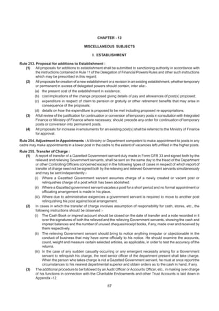 CHAPTER - 12
MISCELLANEOUS SUBJECTS
I. ESTABLISHMENT
Rule 253. Proposal for additions to Establishment :
(1) All proposals for additions to establishment shall be submitted to sanctioning authority in accordance with
the instructions contained in Rule 11 of the Delegation of Financial Powers Rules and other such instructions
which may be prescribed in this regard.
(2) All proposals for creation of a new establishment or a revision in an existing establishment, whether temporary
or permanent in excess of delegated powers should contain, inter alia:-
(a) the present cost of the establishment in existence;
(b) cost implications of the change proposed giving details of pay and allowances of post(s) proposed;
(c) expenditure in respect of claim to pension or gratuity or other retirement benefits that may arise in
consequence of the proposals;
(d) details on how the expenditure is proposed to be met including proposed re-appropriations.
(3) Afull review of the justification for continuation or conversion of temporary posts in consultation with Integrated
Finance or Ministry of Finance where necessary, should precede any order for continuation of temporary
posts or conversion into permanent posts.
(4) All proposals for increase in emoluments for an existing post(s) shall be referred to the Ministry of Finance
for approval.
Rule 254. Adjustment in Appointments : AMinistry or Department competent to make appointment to posts in any
cadre may make appointments in a lower post in the cadre to the extent of vacancies left unfilled in the higher posts.
Rule 255. Transfer of Charge :
(1) A report of transfer of a Gazetted Government servant duly made in Form GFR 33 and signed both by the
relieved and relieving Government servants, shall be sent on the same day to the Head of the Department
or other Controlling Officers concerned except in the following types of cases in respect of which report of
transfer of charge need not be signed both by the relieving and relieved Government servants simultaneously
and may be sent independently:-
(i) Where a Gazetted Government servant assumes charge of a newly created or vacant post or
relinquishes charge of a post which has been abolished.
(ii) Where a Gazetted government servant vacates a post for a short period and no formal appointment or
officiating arrangement is made in his place.
(iii) Where due to administrative exigencies a government servant is required to move to another post
relinquishing his post against local arrangement.
(2) In cases in which the transfer of charge involves assumption of responsibility for cash, stores, etc., the
following instructions should be observed :-
(i) The Cash Book or imprest account should be closed on the date of transfer and a note recorded in it
over the signatures of both the relieved and the relieving Government servants, showing the cash and
imprest balances and the number of unused cheques/receipt books, if any, made over and received by
them respectively.
(ii) The relieving Government servant should bring to notice anything irregular or objectionable in the
conduct of business that may have come officially to his notice. He should examine the accounts,
count, weight and measure certain selected articles, as applicable, in order to test the accuracy of the
returns.
(iii) In the case of any sudden casualty occurring or any emergent necessity arising for a Government
servant to relinquish his charge, the next senior officer of the department present shall take charge.
When the person who takes charge is not a Gazetted Government servant, he must at once report the
circumstances to his nearest departmental superior and obtain orders as to the cash in hand, if any.
(3) The additional procedure to be followed by an Audit Officer or Accounts Officer, etc., in making over charge
of his functions in connection with the Charitable Endowments and other Trust Accounts is laid down in
Appendix -12.
67
 