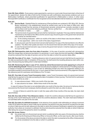 68
Rule 256. Date of Birth : Every person newly appointed to a service or a post under Government shall, at the time of
the appointment, declare the date of birth by the Christian era with confirmatory documentary evidence such as a
Matriculation Certificate, where prescribed qualification for appointment is Matriculation or above. In other cases
Municipal Birth Certificate or Certificate from the recognised school last attended shall be treated as a valid document.
Rule 257.
(1) Service Book : Detailed Rules for maintenance of Service Books are contained in SR 196 to 203. Service
Books maintained in the establishment should be verified every year by the Head of Office who, after
satisfying himself that the services of Government servants concerned are correctly recorded in each
Service Book shall record the following certificate “Service verified from ……(the date record from which
the verification is made)……….. upto ………(date)………….” .
(2) The service book of a government servant shall be maintained in duplicate. First copy shall be retained and
maintained by the Head of the Office and the second copy should be given to the government servant for
safe custody as indicated below :-
(a) To the existing employees - within six months of the date on which these rules become effective.
(b) To new appointees - within one month of the date of appointment.
(3) In January each year the Government servant shall handover his copy of the Service Book to his office for
updation. The office shall update and return it to the Government Servant within thirty days of its receipt.
(4) In case the Government servants’ copy is lost by the government servant, it shall be replaced on payment
of a sum of Rs. 500/-.
Rule 258. Retrospective claim due from date of sanction : In the case of sanction accorded with retrospective
effect the charge does not become due before it is sanctioned. In such cases the time-limit specified in Rule 264 (1)
should be reckoned from the date of sanction and not from the date on which the sanction takes effect.
Rule 259. Due date of T.A. claim : Travelling allowance claim of a government servant shall fall due for payment on
the date succeeding the date of completion of the journey. He shall submit the travelling allowance claim within one-
year of its becoming due failing which it shall stand forfeited.
Rule 260. Reckoning the date in case of T.A. claims by retired Government servants appearing in a Court of
Law for defending himself : Retired Government servants become eligible for reimbursement of Travelling expenses
in respect of travel(s) for appearing in court of law for defending himself only when the judgement relating to his
honorable acquittal is pronounced by the court. In such cases the date of pronouncements of the judgement shall be
the reference point for submission and forfeiture of his T.A claim.
Rule 261. Due date of Leave Travel Concession claim : Leave Travel Concession claim of a government servant
shall fall due for payment on the date succeeding the date of completion of return journey. The time limit for submission
of the claims shall be as under :-
(i) In case advance drawn : Within one month of the due date.
(ii) In case advance not drawn : Within three month of the due date.
In case of (i) above if the claim is not submitted within one month of the due date, the amount of advance shall be
recovered but the Government employee shall be allowed to submit the claim as under (ii) above.
In case of failure to submit the claim in both the cases within three months of the due date, the claim shall
stand forfeited.
Rule 262. Due date of Over Time Allowance claims : A claim for overtime allowance shall fall due for payment on
first day of the month following the month to which the overtime allowance relates. The claim shall stand forfeited if
not submitted within one year of the due date.
Rule 263. Due date of a withheld increment : In the absence of any specific order withholding an ordinary increment
under FR 24 before the date on which it falls due for payment, the period of one year should be counted from the date
on which it falls due and not with reference to the date on which the Increment Certificate is signed by the competent
authority. Even where an increment is withheld, the time-limit should be reckoned from the date on which it falls due
after taking into account the period for which it is withheld.
Rule 264. Arrear Claims :
(1) Any arrear claim of a Government servant which is preferred within two years of its becoming due shall be
settled by the Drawing and Disbursing Officer or Accounts Officer, as the case may be, after usual checks.
(2) For the purpose of the above provisions the date on which the claim is presented at the office of disbursement
should be considered to be the date on which it is preferred.
 