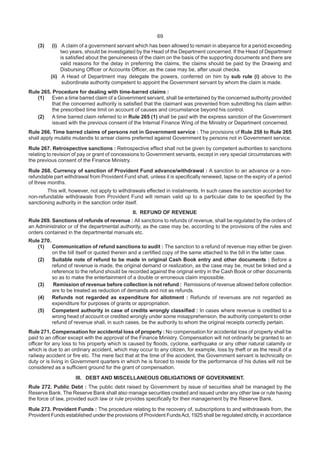 69
(3) (i) A claim of a government servant which has been allowed to remain in abeyance for a period exceeding
two years, should be investigated by the Head of the Department concerned. If the Head of Department
is satisfied about the genuineness of the claim on the basis of the supporting documents and there are
valid reasons for the delay in preferring the claims, the claims should be paid by the Drawing and
Disbursing Officer or Accounts Officer, as the case may be, after usual checks.
(ii) A Head of Department may delegate the powers, conferred on him by sub rule (i) above to the
subordinate authority competent to appoint the Government servant by whom the claim is made.
Rule 265. Procedure for dealing with time-barred claims :
(1) Even a time barred claim of a Government servant, shall be entertained by the concerned authority provided
that the concerned authority is satisfied that the claimant was prevented from submitting his claim within
the prescribed time limit on account of causes and circumstance beyond his control.
(2) A time barred claim referred to in Rule 265 (1) shall be paid with the express sanction of the Government
issued with the previous consent of the Internal Finance Wing of the Ministry or Department concerned.
Rule 266. Time barred claims of persons not in Government service : The provisions of Rule 258 to Rule 265
shall apply mutatis mutandis to arrear claims preferred against Government by persons not in Government service.
Rule 267. Retrospective sanctions : Retrospective effect shall not be given by competent authorities to sanctions
relating to revision of pay or grant of concessions to Government servants, except in very special circumstances with
the previous consent of the Finance Ministry.
Rule 268. Currency of sanction of Provident Fund advance/withdrawal : A sanction to an advance or a non-
refundable part withdrawal from Provident Fund shall, unless it is specifically renewed, lapse on the expiry of a period
of three months.
This will, however, not apply to withdrawals effected in instalments. In such cases the sanction accorded for
non-refundable withdrawals from Provident Fund will remain valid up to a particular date to be specified by the
sanctioning authority in the sanction order itself.
II. REFUND OF REVENUE
Rule 269. Sanctions of refunds of revenue : All sanctions to refunds of revenue, shall be regulated by the orders of
an Administrator or of the departmental authority, as the case may be, according to the provisions of the rules and
orders contained in the departmental manuals etc.
Rule 270.
(1) Communication of refund sanctions to audit : The sanction to a refund of revenue may either be given
on the bill itself or quoted therein and a certified copy of the same attached to the bill in the latter case.
(2) Suitable note of refund to be made in original Cash Book entry and other documents : Before a
refund of revenue is made, the original demand or realization, as the case may be, must be linked and a
reference to the refund should be recorded against the original entry in the Cash Book or other documents
so as to make the entertainment of a double or erroneous claim impossible.
(3) Remission of revenue before collection is not refund : Remissions of revenue allowed before collection
are to be treated as reduction of demands and not as refunds.
(4) Refunds not regarded as expenditure for allotment : Refunds of revenues are not regarded as
expenditure for purposes of grants or appropriation.
(5) Competent authority in case of credits wrongly classified : In cases where revenue is credited to a
wrong head of account or credited wrongly under some misapprehension, the authority competent to order
refund of revenue shall, in such cases, be the authority to whom the original receipts correctly pertain.
Rule 271. Compensation for accidental loss of property : No compensation for accidental loss of property shall be
paid to an officer except with the approval of the Finance Ministry. Compensation will not ordinarily be granted to an
officer for any loss to his property which is caused by floods, cyclone, earthquake or any other natural calamity or
which is due to an ordinary accident, which may occur to any citizen, for example, loss by theft or as the result of a
railway accident or fire etc. The mere fact that at the time of the accident, the Government servant is technically on
duty or is living in Government quarters in which he is forced to reside for the performance of his duties will not be
considered as a sufficient ground for the grant of compensation.
III. DEBT AND MISCELLANEOUS OBLIGATIONS OF GOVERNMENT.
Rule 272. Public Debt : The public debt raised by Government by issue of securities shall be managed by the
Reserve Bank. The Reserve Bank shall also manage securities created and issued under any other law or rule having
the force of law, provided such law or rule provides specifically for their management by the Reserve Bank.
Rule 273. Provident Funds : The procedure relating to the recovery of, subscriptions to and withdrawals from, the
Provident Funds established under the provisions of Provident FundsAct, 1925 shall be regulated strictly, in accordance
 