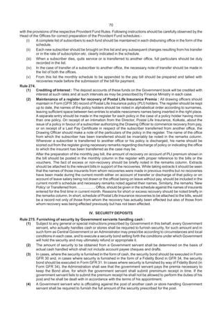 70
with the provisions of the respective Provident Fund Rules. Following instructions should be carefully observed by the
Head of the Offices for correct preparation of the Provident Fund schedules:-
(i) A complete list of subscribers to each fund should be maintained in each disbursing office in the form of the
schedule.
(ii) Each new subscriber should be brought on this list and any subsequent changes resulting from his transfer
or in the rate of subscription etc. clearly indicated in the schedule.
(iii) When a subscriber dies, quits service or is transferred to another office, full particulars should be duly
recorded in the list.
(iv) In the case of transfer of a subscriber to another office, the necessary note of transfer should be made in
the list of both the offices.
(v) From this list the monthly schedule to be appended to the pay bill should be prepared and tallied with
recoveries made before the submission of the bill for payment.
Rule 274.
(1) Crediting of Interest : The deposit accounts of these funds on the Government book will be credited with
interest at such rates and at such intervals as may be prescribed by Finance Ministry in each case.
(2) Maintenance of a register for recovery of Postal Life Insurance Premia : All drawing officers should
maintain in Form (GFR 38) record of Postal Life Insurance policy (PLI) holders. The register should be kept
up to date, the names of the policy holders should be noted in alphabetical order according to surnames,
leaving sufficient space between two entries to enable newcomers names being inserted in the right place.
A separate entry should be made in the register for each policy in the case of a policy holder having more
than one policy. On receipt of an intimation from the Director, Postal Life Insurance, Kolkata, about the
issue of a policy in favour of a subscriber authorizing the Drawing Officer to commence recovery from pay,
or on receipt of a Last Pay Certificate in respect of the subscriber transferred from another office, the
Drawing Officer should make a note of the particulars of the policy in the register. The name of the office
from which the subscriber has been transferred should be invariably be noted in the remarks column.
Wherever a subscriber is transferred to another office or his policy is discharged, his name should be
scored out from the register giving necessary remarks regarding discharge of policy or indicating the office
to which the insurant has been transferred as the case may be.
After the preparation of the monthly pay bill, the amount of recovery on account of PLI premium shown in
the bill should be posted in the monthly column in the register with proper reference to the bills or the
vouchers. The fact of excess or non-recovery should be briefly noted in the remarks column. Extracts
should be attached to the relevant bills in support of the recoveries. While taking extracts it should be seen
that the names of those insurants from whom recoveries were made in previous months but no recoveries
have been made during the current month either on account of transfer or discharge of that policy or on
account of leave salary being not drawn or the official being on leave without pay, should be included in the
current month’s schedule and necessary remarks noted against their names. Similarly, the remarks ‘New
Policy’ or Transferred from……………. Office, should be given in the schedule against the names of insurants
entered for the first time in current month. Reasons for short or excess recovery should be noted briefly in
the remarks column. In short, schedule of Postal Life Insurance recoveries to be attached to the bills, would
be a record not only of those from whom the recovery has actually been effected but also of those from
whom recovery was being effected previously but has not been effected.
IV. SECURITY DEPOSITS
Rule 275. Furnishing of security by Government servants handling cash :
(1) Subject to any general or special instructions prescribed by Government in this behalf, every Government
servant, who actually handles cash or stores shall be required to furnish security, for such amount and in
such form as Central Government or an Administrator may prescribe according to circumstances and local
conditions in each case, and to execute a security bond setting forth the conditions under which Government
will hold the security and may ultimately refund or appropriate it.
(2) The amount of security to be obtained from a Government servant shall be determined on the basis of
actual cash handled which shall not include account payee cheques and drafts.
(3) In cases, where the security is furnished in the form of cash, the security bond should be executed in Form
GFR 30 and, in cases where security is furnished in the form of a Fidelity Bond in GFR 34, the security
bond should be executed in Form GFR 31. In cases where security is furnished by way of Fidelity Bond (in
Form GFR 34), the Administration shall see that the government servant pays the premia necessary to
keep the Bond alive, for which the government servant shall submit premimum receipt in time. If the
government servant fails to submit the premium receipt he shall not be allowed to perform the duties of his
post and he shall be dealt with in accordance with the terms of his appointment.
(4) A Government servant who is officiating against the post of another cash or store handling Government
servant shall be required to furnish the full amount of the security prescribed for the post.
 