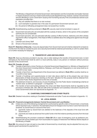 71
The Ministry or Department of Central Government,Administrators and the Comptroller andAuditor-General
in respect of persons serving in IndianAudit andAccounts Department may, however, exempt a Government
servant officiating in such a short-term vacancy from furnishing security if the circumstances warrant such
exemption provided that -
(i) they are satisfied that there is no risk involved;
(ii) such exemption is granted only in the case of a permanent Government servant; and
(iii) the period of officiating arrangement does not exceed four months.
Rule 276. Notwithstanding anything contained in Rule 275, security need not be furnished in cases of -
(a) Government servants who are entrusted with the custody of stores, which in the opinion of the competent
authority are not considerable.
(b) Government servants, who are entrusted with the custody of office furniture, stationery and other articles
required for office management, if the Head of Office is satisfied about the safeguards against loss through
pilferage.
(c) Librarian and Library Staff.
(d) Drivers of Government vehicles.
Rule 277. Retention of Security : A security deposit taken from Government servant shall be retained for at least six
months from the date he vacates his post, but a security bond shall be retained permanently or until it is certain there
is no further necessity for keeping it.
V. TRANSFER OF LAND AND BUILDINGS
Rule 278. Save as otherwise provided in any law, rule or order relating to the transfer of Government land, no land
belonging to the Government shall be sold to a local authority, body or any person or institution without previous
sanction of the Government.
Rule 279. Transfer of Land :
(1) Transfer of land from a Union Territory to a Central Government Department (i.e. Ministry or Department of
the Union Government including Defence, Railways, and Posts and Telegraphs) or vice versa shall be on
‘no profit no loss’ basis.
(2) Transfer of land from one Department of the Government (as defined in Rule 278) to another shall be on
‘no profit no loss’ basis.
(3) Transfer of buildings and superstructures on land vide above shall be at the present day cost minus
depreciation of these structure(s) standing on the land. Valuation for this purpose shall be obtained from
the Central Public Works Department at the time of transfer.
(4) The allotment of land to, and recovery of cost of buildings from the Public Sector Undertakings shall be at
‘market value’ as defined in paragraph - 2 of Appendix - 11.
(5) The transfer of land and building between the Union and State Governments shall be regulated by the
provisions of Articles 294, 295, 298 and 299 of the Constitution and subsidiary instructions issued by the
Union Government which are reproduced as Appendix - 11.
VI. CHARITABLE ENDOWMENTS AND OTHER TRUSTS
Rule 280. Detailed instructions relating to Charitable Endowments and other Trusts are embodied in Appendix -12.
VII. LOCAL BODIES
Rule 281. Financial arrangements between Central Government and Local Bodies :
(1) Unless any one of the following arrangements is authorized by specific orders of Government, a local body
will be required to pay, in advance, the estimated amount of charges to be incurred or cost of services to be
rendered, by Government on account of the fund :-
(i) payments made by Government are debited to the balances of the deposits of the local fund with
Government; or
(ii) payments are made as advances from public funds in the first instance pending recovery from the local
funds.
(2) Notwithstanding the provision contained in Rule 281 (1) in case of emergency such as epidemics pre-
payment will not be insisted upon from local bodies for supply of medicines from Medical Stores Depots of
the Ministry of Health.
Rule 282. Any amount or loan not paid on due date to Government by a local body, may be adjusted from any non-
statutory grant sanctioned for payment to it.
 
