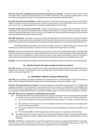 72
Rule 283. Taxes etc. collected by Government on behalf of Local Bodies : Proceeds of taxes, fines or other
revenues levied or collected by Government for or on behalf of local bodies shall not be appropriated direct to a local
fund without passing them through the Consolidated Fund unless expressly authorised by law.
Rule 284. Payments to Local Bodies : Subject to provision of relevant act and rules, payments to local bodies in
respect of revenue and other moneys raised or received by Government on their behalf will be made in such manner
and on such date, as may be authorized by general or special orders of Government.
Rule 285. Audit of Account of Local Bodies : Subject to the provisions of any law made under Article 149 of the
Constitution, the accounts of local bodies, other non-Government bodies, or institutions will be audited by the Indian
Audit and Accounts Department under such terms and conditions as may be agreed upon between the Government
and the Comptroller and Auditor-General of India.
Rule 286. Audit Fees : Audit fees on the basis of daily rates prescribed by Government from time to time shall be
charged by the IndianAudit andAccounts Department for the audit of local and other non-Government funds, excluding
funds for the audit of which the rates of fees recoverable are prescribed by law or by rules having the force of law:
Provided that nothing contained in this rule shall be held to override any special instructions of Government
exempting any particular local body or institution wholly or partially from the payment of audit fees.
Rule 287. In the case of Government Companies, the recovery of the cost of Supplementary audit conducted under
Section 619(3) (b) of Companies Act, 1956 as amended from time to time, should be waived in those cases where the
audit is done by the Comptroller and Auditor-General through his own departmental staff but should be enforced in
cases where the Comptroller and Auditor-General employs professional auditors for the Supplementary audit.
Rule 288. Financial transactions between Government and local bodies shall be rounded off to the nearest Rupee.
VIII. DESTRUCTION OF RECORDS CONNECTED WITH ACCOUNTS
Rule 289. Subject to any general or special rules or orders applicable to particular departments as prescribed in their
departmental manuals, no Government record connected with accounts shall be destroyed except in accordance
with the provisions of Appendix -13.
IX. CONTINGENT & MISCELLANEOUS EXPENDITURE
Rule 290. Rules relating to contingent expenditure are available at Rule 13 of the Delegation of the Financial Powers
Rules, 1978 and Rules 96 to 98 of the Government of India (Receipts and Payments) Rules, 1983.
Rule 291. Permanent Advance or Imprest : Permanent advance or Imprest for meeting day to day contingent and
emergent expenditure may be granted to a government servant by the Head of the Department in consultation with
Internal Finance Wing, keeping the amount of advance to the minimum required for smooth functioning. Procedures
for maintenance of permanent advance or imprest are available in para 10.12 of the Civil Accounts Manual, Volume.I.
Rule 292. Advances for Contingent and Miscellaneous purpose :
(1) The Head of the Office may sanction advances to a Government Servant for purchase of goods or services
or any other special purpose needed for the management of the office, subject to the following conditions:-
(i) The amount of expenditure being higher than the Permanent Advance available, cannot be met out of
it.
(ii) The purchase or other purpose can not be managed under the normal procedures, envisaging post-
procurement payment system.
(iii) The amount of advance should not be more than the power delegated to the Head of the Office for the
purpose.
(iv) The Head of the Office shall be responsible for timely recovery or adjustment of the advance.
(2) The adjustment bill, along with balance if any, shall be submitted by the government servant within fifteen
days of the drawal of advance, failing which the advance or balance shall be recovered from his next
salary(ies).
Rule 293. The Ministry or Department may sanction the grant of an advance to a Government Pleader in connection
with law suits, to which Government is a party, up to the maximum limit of Rupees five thousand at a time. The
amount so advanced should be adjusted at the time of settlement of Counsel’s fee bills.
 
