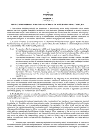 APPENDICES
APPENDIX - 1
[ See Rule 37 ]
INSTRUCTIONS FOR REGULATING THE ENFORCEMENT OF RESPONSIBILITY FOR LOSSES, ETC.
1. The cardinal principle governing the assessment of responsibility is that, every Government officer should
exercise the same vigilance in respect of expenditure from public fund generally as a person of ordinary prudence
would exercise in respect of the expenditure and the custody of his own money. While, the competent authority may,
in special cases, condone an officer's honest errors of judgement involving financial loss if the officer can show that
he has acted in good faith and done his best up to the limits of his ability and experience, personal liability shall be
strictly enforced against all officers who are dishonest, careless or negligent in the duties entrusted to them.
2. In cases where loss is due to delinquencies of subordinate officials and where it appears that this has been
facilitated by laxity of supervision on the part of a superior officer, the latter shall also be called strictly to account and
his personal liability in the matter carefully assessed.
3.(a) The question of enforcing pecuniary liability shall always be considered as well as the question of other
forms of disciplinary action. In deciding the degree of an officer's pecuniary liability, it will be necessary to
look not only to the circumstances of the case but also to the financial circumstances of the officer, since
it should be recognized that the penalty should not be such as to impair his future efficiency.
(b) In particular if the loss has occurred through fraud, every endeavour should be made to recover the whole
amount lost from the guilty persons and if laxity of supervision has facilitated the fraud, the supervising
officer at fault may properly be penalized either directly by requiring him to make good in money a sufficient
proportion of the loss or indirectly by reduction or stoppage of his increments of pay.
(c) It should always be considered whether the depreciated value of the Government property or equipment
lost, damaged or destroyed by the carelessness of individuals entrusted with their care should be recovered
from the delinquent official. The depreciated value of the stores may be calculated by applying the 20% of
depreciation in the case of vehicles, including cycles, and 15% in the case of calculating machines, on the
reduced balance every year. The amount to be recovered may be limited to the Government servant's
capacity to pay.
4. When a pensionable Government servant is concerned in any irregularity or loss, the authority investigating
the case shall bear in mind the provisions contained in Central Civil Services (Pension) Rules 1972 as amended from
time to time and immediately inform the Audit Officer and/or theAccounts Officer, as the case may be, responsible for
reporting on his title to Pension or Death-Cum-Retirement Gratuity, and the authority competent to sanction Pension
or Death-Cum-Retirement Gratuity and it will be the duty of the latter to make a note of the information and see that
the Gratuity or Death-Cum-Retirement Gratuity is not paid before a conclusion is arrived at as regards the Government
servant's culpability and final orders are issued thereon.
5. The fact that Government servants who were guilty of frauds or irregularities have been demobilized or have
retired and have thus escaped punishment, should not be made a justification for absolving those who are also guilty
but who still remain in service.
6. It is of the greatest importance to avoid delay in the investigation of any loss due to fraud, negligence, financial
irregularity, etc. Should the administrative authority require the assistance of the Audit Officer and/or the Accounts
Officer, as the case may be, in pursuing the investigation, he may call on that officer for all vouchers and other
documents that may be relevant to the investigation; and if the investigation is complex and he needs the assistance
of an expert Audit Officer/ Accounts Officer to unravel it, he should apply forthwith for that assistance to Government
which will then negotiate with Audit Officer and/or the Accounts Officer concerned for the services of an investigating
staff. Thereafter, the administrative authority and the Audit /Accounts authority shall be personally responsible within
their respective spheres, for the expeditious conduct of the enquiry. In any case in which it appears that recourse to
judicial proceedings is likely, the Special Police Establishment or the State Police should be associated with the
investigation.
7. Depending upon the results of the inquiry, departmental proceedings and/or prosecution shall be instituted at
the earliest moment against the delinquent officials concerned and conducted with strict adherence to the Central Civil
Services (Classification, Control andAppeal) Rules, 1957, and other instructions prescribed in this regard by Government.
73
 