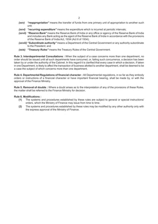 2
(xxv) “reappropriation” means the transfer of funds from one primary unit of appropriation to another such
unit;
(xxvi) “recurring expenditure” means the expenditure which is incurred at periodic intervals;
(xxvii) “Reserve Bank” means the Reserve Bank of India or any office or agency of the Reserve Bank of India
and includes any Bank acting as the agent of the Reserve Bank of India in accordance with the provisions
of the Reserve Bank of India Act, 1934 (Act II of 1934);
(xxviii) “Subordinate authority” means a Department of the Central Government or any authority subordinate
to the President; and
(xxix) “Treasury Rules” means the Treasury Rules of the Central Government.
Rule 3. Interdepartmental Consultations : When the subject of a case concerns more than one department, no
order should be issued until all such departments have concurred, or, failing such concurrence, a decision has been
taken by or under the authority of the Cabinet. In this regard it is clarified that every case in which a decision, if taken
in one Department, is likely to affect the transaction of business allotted to another department, shall be deemed to be
a case the subject of which concerns more than one department.
Rule 4. Departmental Regulations of financial character : All Departmental regulations, in so far as they embody
orders or instructions of a financial character or have important financial bearing, shall be made by, or with the
approval of the Finance Ministry.
Rule 5. Removal of doubts : Where a doubt arises as to the interpretation of any of the provisions of these Rules,
the matter shall be referred to the Finance Ministry for decision.
Rule 6. Modifications :
(1) The systems and procedures established by these rules are subject to general or special instructions/
orders, which the Ministry of Finance may issue from time to time.
(2) The systems and procedures established by these rules may be modified by any other authority only with
the express approval of the Ministry of Finance.
 